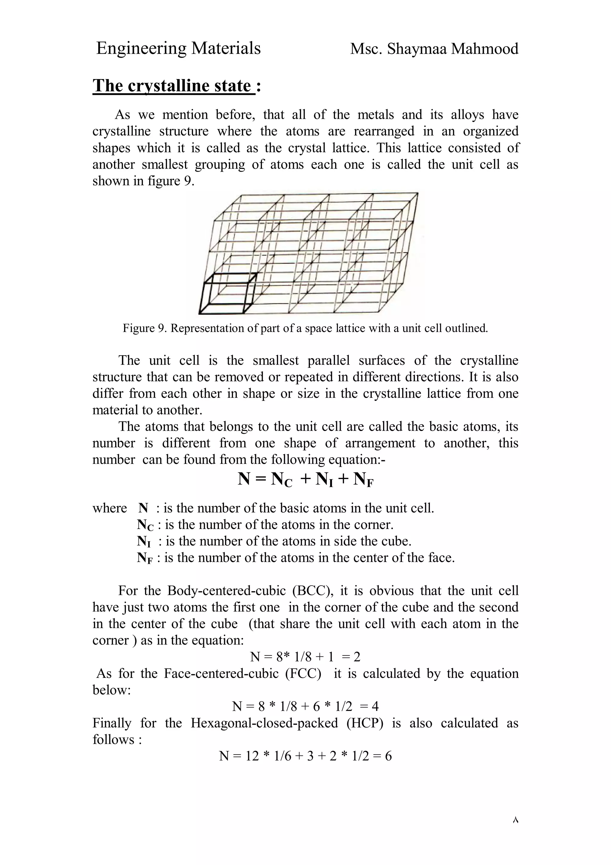 Engineering Materials Msc. Shaymaa Mahmood
٨
The crystalline state :
As we mention before, that all of the metals and its alloys have
crystalline structure where the atoms are rearranged in an organized
shapes which it is called as the crystal lattice. This lattice consisted of
another smallest grouping of atoms each one is called the unit cell as
shown in figure 9.
Figure 9. Representation of part of a space lattice with a unit cell outlined.
The unit cell is the smallest parallel surfaces of the crystalline
structure that can be removed or repeated in different directions. It is also
differ from each other in shape or size in the crystalline lattice from one
material to another.
The atoms that belongs to the unit cell are called the basic atoms, its
number is different from one shape of arrangement to another, this
number can be found from the following equation:-
N = NC + NI + NF
where N : is the number of the basic atoms in the unit cell.
NC : is the number of the atoms in the corner.
NI : is the number of the atoms in side the cube.
NF : is the number of the atoms in the center of the face.
For the Body-centered-cubic (BCC), it is obvious that the unit cell
have just two atoms the first one in the corner of the cube and the second
in the center of the cube (that share the unit cell with each atom in the
corner ) as in the equation:
N = 8* 1/8 + 1 = 2
As for the Face-centered-cubic (FCC) it is calculated by the equation
below:
N = 8 * 1/8 + 6 * 1/2 = 4
Finally for the Hexagonal-closed-packed (HCP) is also calculated as
follows :
N = 12 * 1/6 + 3 + 2 * 1/2 = 6
 