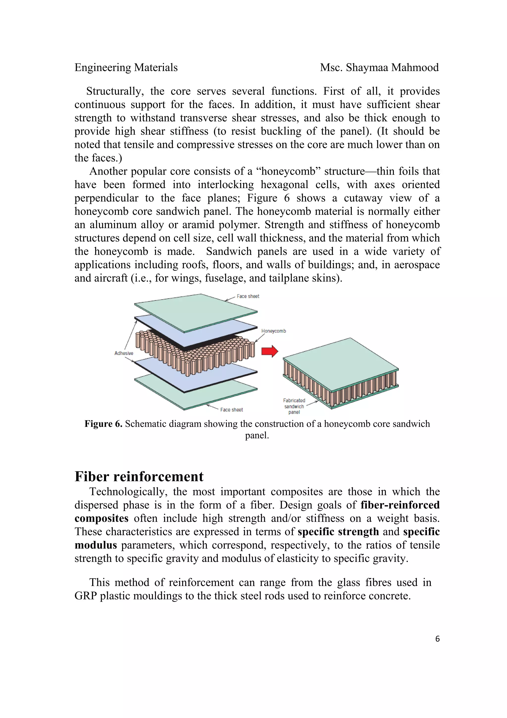 Engineering Materials Msc. Shaymaa Mahmood
 
6
Structurally, the core serves several functions. First of all, it provides
continuous support for the faces. In addition, it must have sufficient shear
strength to withstand transverse shear stresses, and also be thick enough to
provide high shear stiffness (to resist buckling of the panel). (It should be
noted that tensile and compressive stresses on the core are much lower than on
the faces.)
Another popular core consists of a “honeycomb” structure—thin foils that
have been formed into interlocking hexagonal cells, with axes oriented
perpendicular to the face planes; Figure 6 shows a cutaway view of a
honeycomb core sandwich panel. The honeycomb material is normally either
an aluminum alloy or aramid polymer. Strength and stiffness of honeycomb
structures depend on cell size, cell wall thickness, and the material from which
the honeycomb is made. Sandwich panels are used in a wide variety of
applications including roofs, floors, and walls of buildings; and, in aerospace
and aircraft (i.e., for wings, fuselage, and tailplane skins).
Figure 6. Schematic diagram showing the construction of a honeycomb core sandwich
panel.
Fiber reinforcement
Technologically, the most important composites are those in which the
dispersed phase is in the form of a fiber. Design goals of fiber-reinforced
composites often include high strength and/or stiffness on a weight basis.
These characteristics are expressed in terms of specific strength and specific
modulus parameters, which correspond, respectively, to the ratios of tensile
strength to specific gravity and modulus of elasticity to specific gravity.
This method of reinforcement can range from the glass fibres used in
GRP plastic mouldings to the thick steel rods used to reinforce concrete.
 