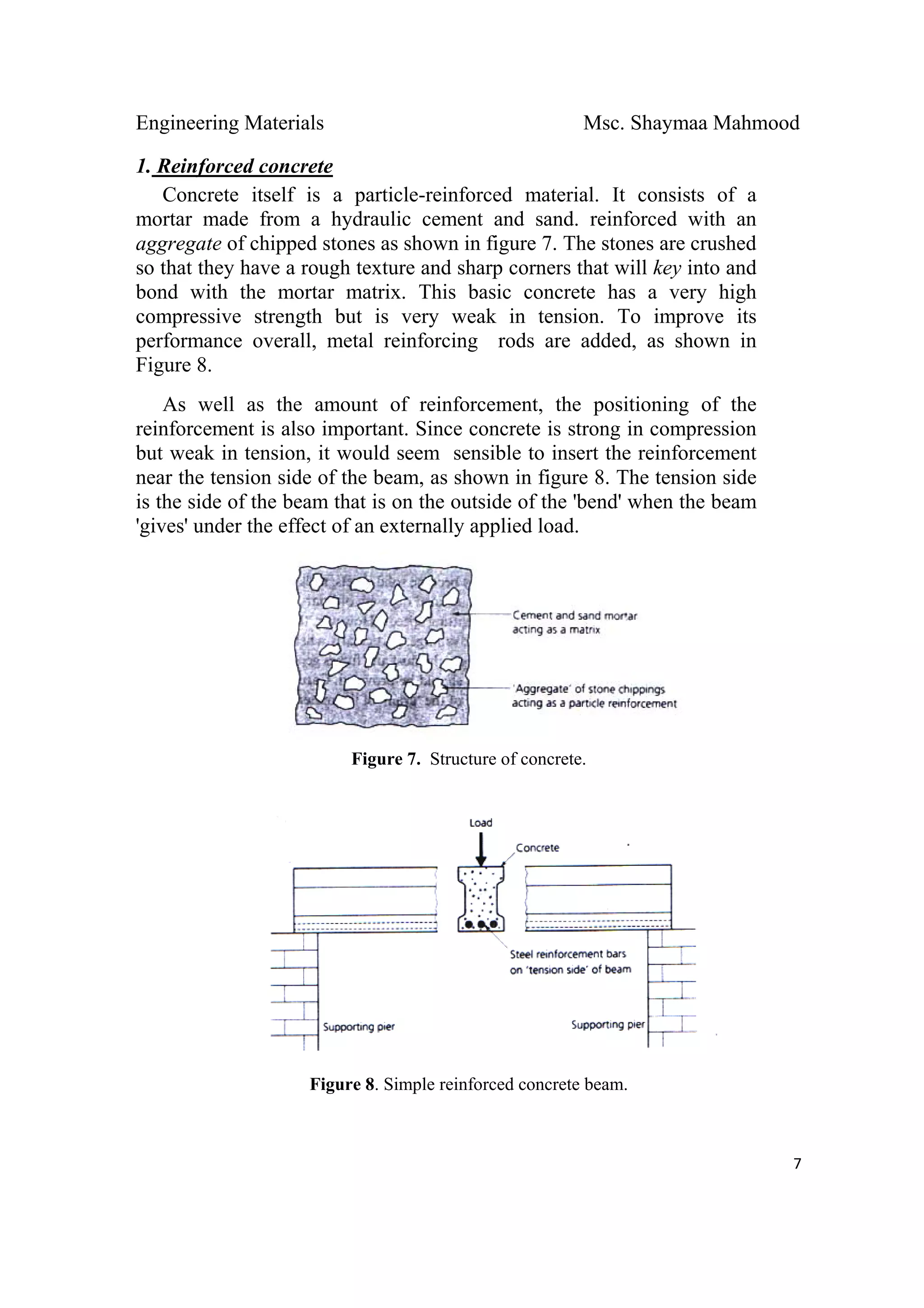 Engineering Materials Msc. Shaymaa Mahmood
 
7
1. Reinforced concrete
Concrete itself is a particle-reinforced material. It consists of a
mortar made from a hydraulic cement and sand. reinforced with an
aggregate of chipped stones as shown in figure 7. The stones are crushed
so that they have a rough texture and sharp corners that will key into and
bond with the mortar matrix. This basic concrete has a very high
compressive strength but is very weak in tension. To improve its
performance overall, metal reinforcing rods are added, as shown in
Figure 8.
As well as the amount of reinforcement, the positioning of the
reinforcement is also important. Since concrete is strong in compression
but weak in tension, it would seem sensible to insert the reinforcement
near the tension side of the beam, as shown in figure 8. The tension side
is the side of the beam that is on the outside of the 'bend' when the beam
'gives' under the effect of an externally applied load.
Figure 7. Structure of concrete.
Figure 8. Simple reinforced concrete beam.
 