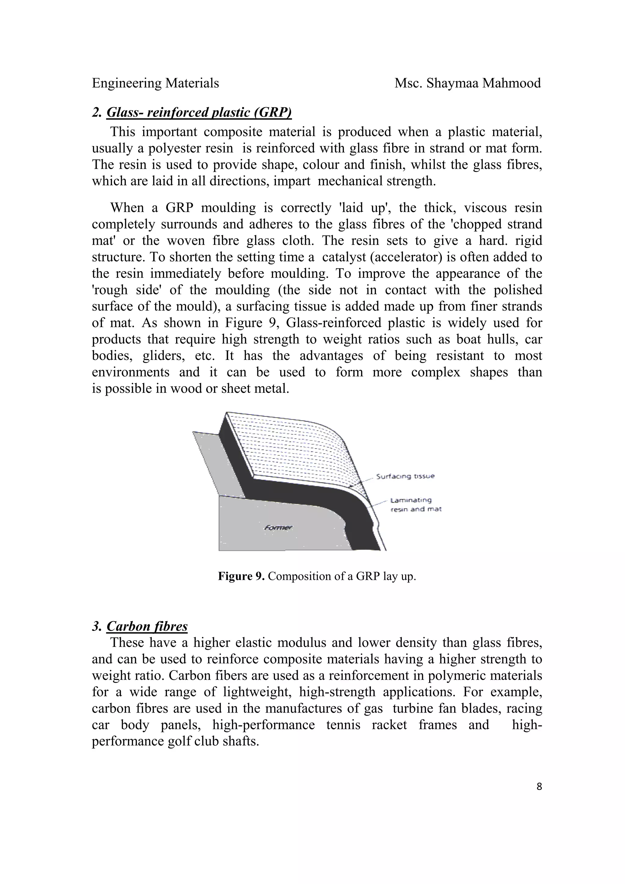 Engineering Materials Msc. Shaymaa Mahmood
 
8
2. Glass- reinforced plastic (GRP)
This important composite material is produced when a plastic material,
usually a polyester resin is reinforced with glass fibre in strand or mat form.
The resin is used to provide shape, colour and finish, whilst the glass fibres,
which are laid in all directions, impart mechanical strength.
When a GRP moulding is correctly 'laid up', the thick, viscous resin
completely surrounds and adheres to the glass fibres of the 'chopped strand
mat' or the woven fibre glass cloth. The resin sets to give a hard. rigid
structure. To shorten the setting time a catalyst (accelerator) is often added to
the resin immediately before moulding. To improve the appearance of the
'rough side' of the moulding (the side not in contact with the polished
surface of the mould), a surfacing tissue is added made up from finer strands
of mat. As shown in Figure 9, Glass-reinforced plastic is widely used for
products that require high strength to weight ratios such as boat hulls, car
bodies, gliders, etc. It has the advantages of being resistant to most
environments and it can be used to form more complex shapes than
is possible in wood or sheet metal.
Figure 9. Composition of a GRP lay up.
3. Carbon fibres
These have a higher elastic modulus and lower density than glass fibres,
and can be used to reinforce composite materials having a higher strength to
weight ratio. Carbon fibers are used as a reinforcement in polymeric materials
for a wide range of lightweight, high-strength applications. For example,
carbon fibres are used in the manufactures of gas turbine fan blades, racing
car body panels, high-performance tennis racket frames and high-
performance golf club shafts.
 