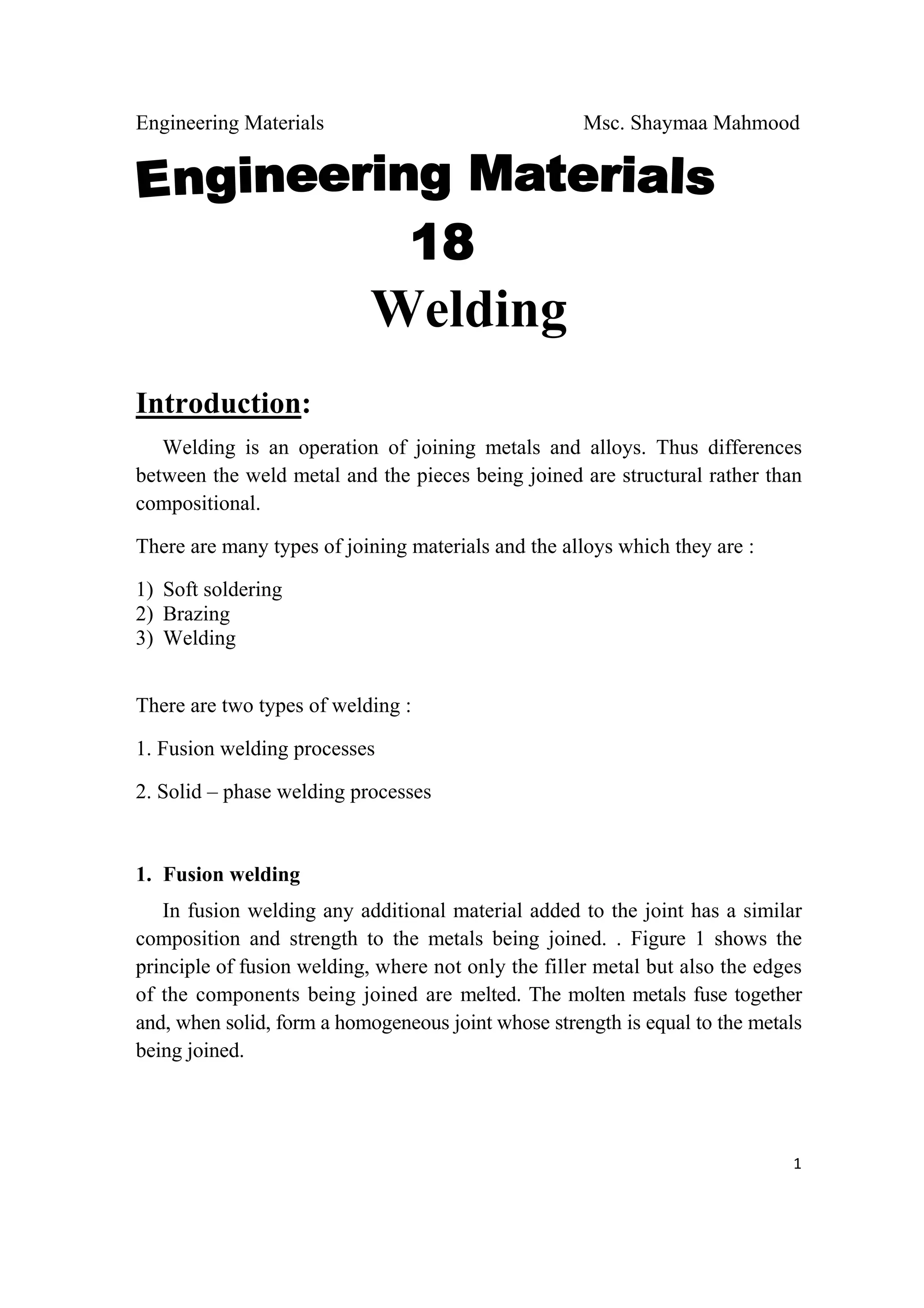 Engineering Materials Msc. Shaymaa Mahmood
 
1
Welding
Introduction:
Welding is an operation of joining metals and alloys. Thus differences
between the weld metal and the pieces being joined are structural rather than
compositional.
There are many types of joining materials and the alloys which they are :
1) Soft soldering
2) Brazing
3) Welding
There are two types of welding :
1. Fusion welding processes
2. Solid – phase welding processes
1. Fusion welding
In fusion welding any additional material added to the joint has a similar
composition and strength to the metals being joined. . Figure 1 shows the
principle of fusion welding, where not only the filler metal but also the edges
of the components being joined are melted. The molten metals fuse together
and, when solid, form a homogeneous joint whose strength is equal to the metals
being joined.
 