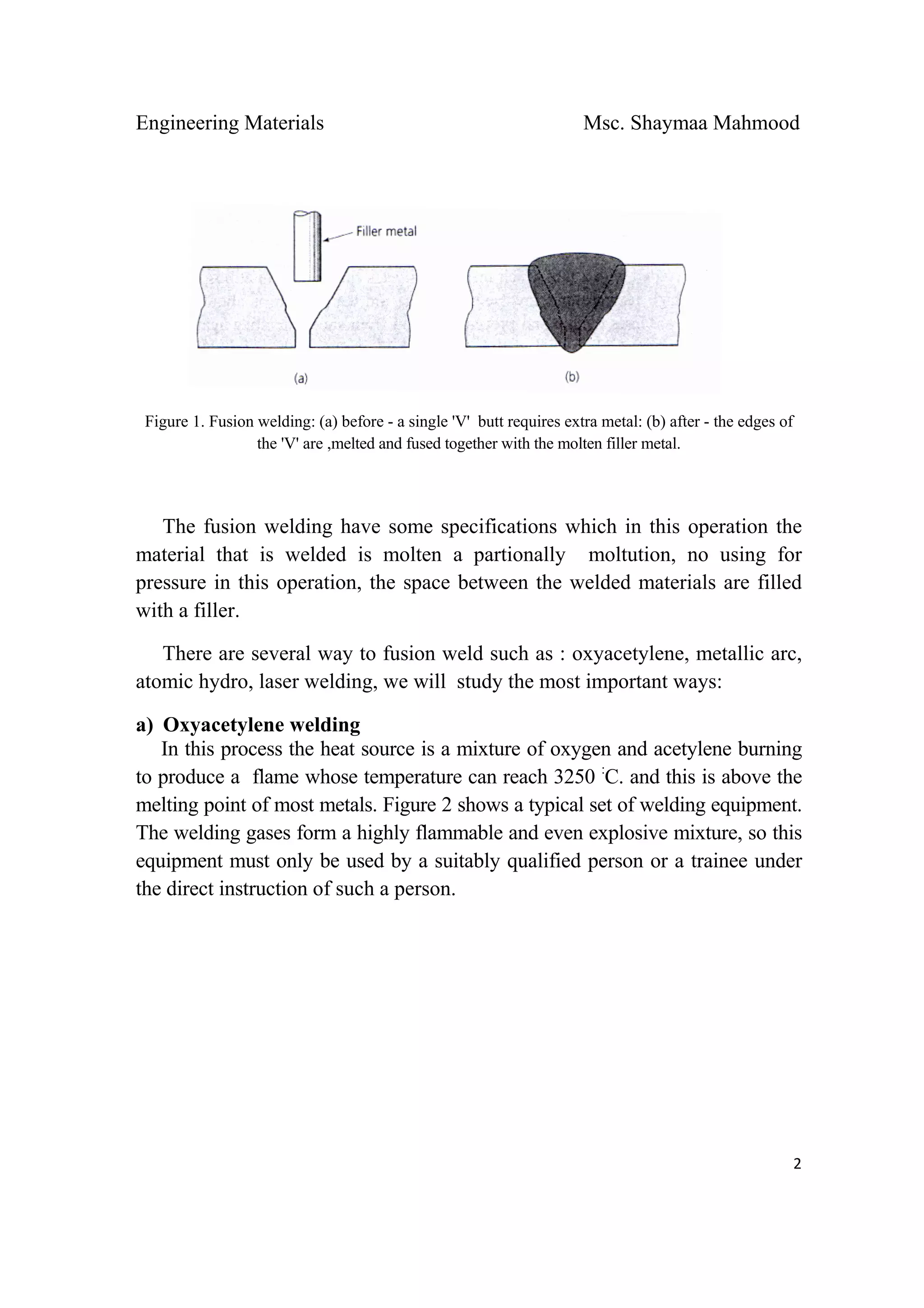 Engineering Materials Msc. Shaymaa Mahmood
 
2
Figure 1. Fusion welding: (a) before - a single 'V' butt requires extra metal: (b) after - the edges of
the 'V' are ,melted and fused together with the molten filler metal.
The fusion welding have some specifications which in this operation the
material that is welded is molten a partionally moltution, no using for
pressure in this operation, the space between the welded materials are filled
with a filler.
There are several way to fusion weld such as : oxyacetylene, metallic arc,
atomic hydro, laser welding, we will study the most important ways:
a) Oxyacetylene welding
In this process the heat source is a mixture of oxygen and acetylene burning
to produce a flame whose temperature can reach 3250 :
C. and this is above the
melting point of most metals. Figure 2 shows a typical set of welding equipment.
The welding gases form a highly flammable and even explosive mixture, so this
equipment must only be used by a suitably qualified person or a trainee under
the direct instruction of such a person.
 