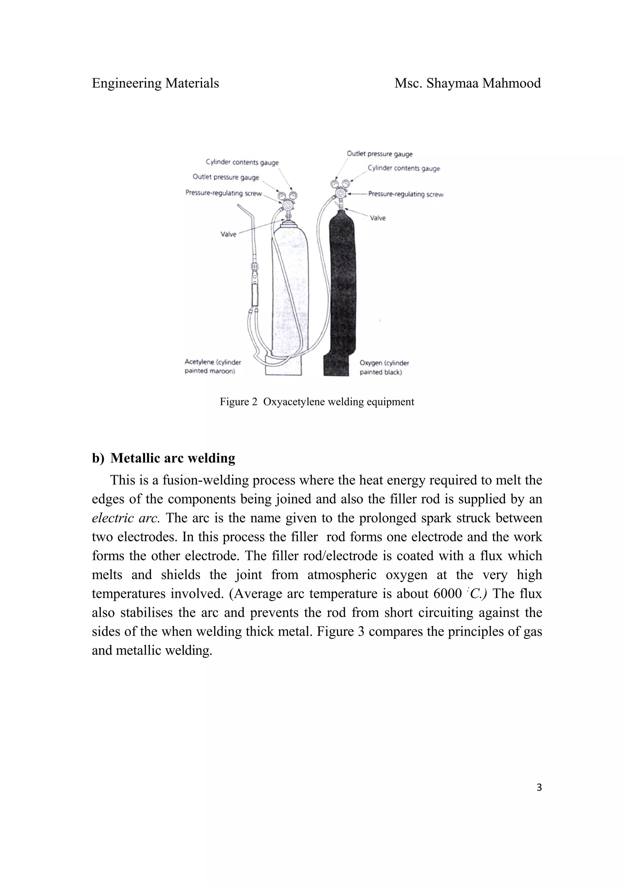 Engineering Materials Msc. Shaymaa Mahmood
 
3
Figure 2 Oxyacetylene welding equipment
b) Metallic arc welding
This is a fusion-welding process where the heat energy required to melt the
edges of the components being joined and also the filler rod is supplied by an
electric arc. The arc is the name given to the prolonged spark struck between
two electrodes. In this process the filler rod forms one electrode and the work
forms the other electrode. The filler rod/electrode is coated with a flux which
melts and shields the joint from atmospheric oxygen at the very high
temperatures involved. (Average arc temperature is about 6000 :
C.) The flux
also stabilises the arc and prevents the rod from short circuiting against the
sides of the when welding thick metal. Figure 3 compares the principles of gas
and metallic welding.
 
