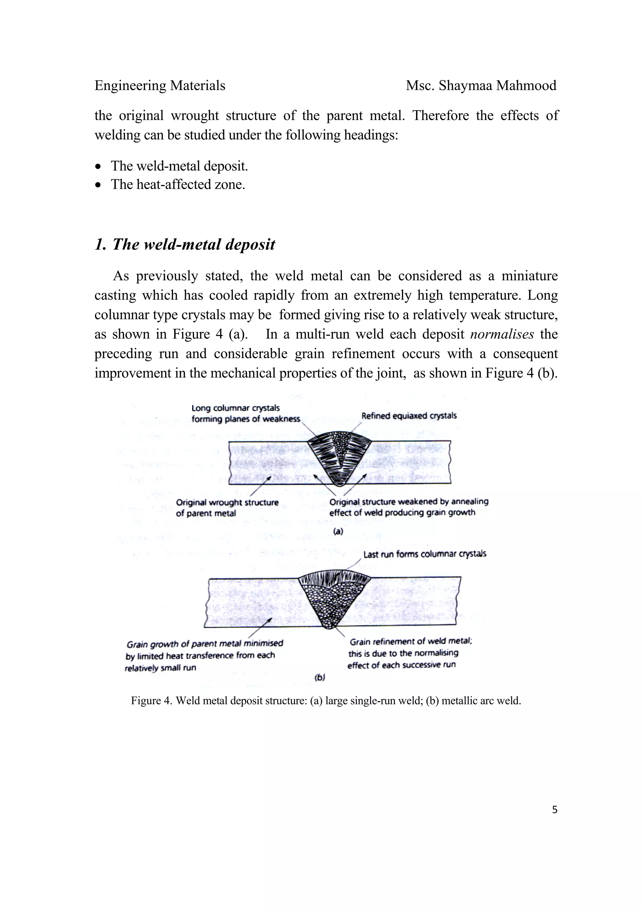 Engineering Materials Msc. Shaymaa Mahmood
 
5
the original wrought structure of the parent metal. Therefore the effects of
welding can be studied under the following headings:
• The weld-metal deposit.
• The heat-affected zone.
1. The weld-metal deposit
As previously stated, the weld metal can be considered as a miniature
casting which has cooled rapidly from an extremely high temperature. Long
columnar type crystals may be formed giving rise to a relatively weak structure,
as shown in Figure 4 (a). In a multi-run weld each deposit normalises the
preceding run and considerable grain refinement occurs with a consequent
improvement in the mechanical properties of the joint, as shown in Figure 4 (b).
Figure 4. Weld metal deposit structure: (a) large single-run weld; (b) metallic arc weld.
 