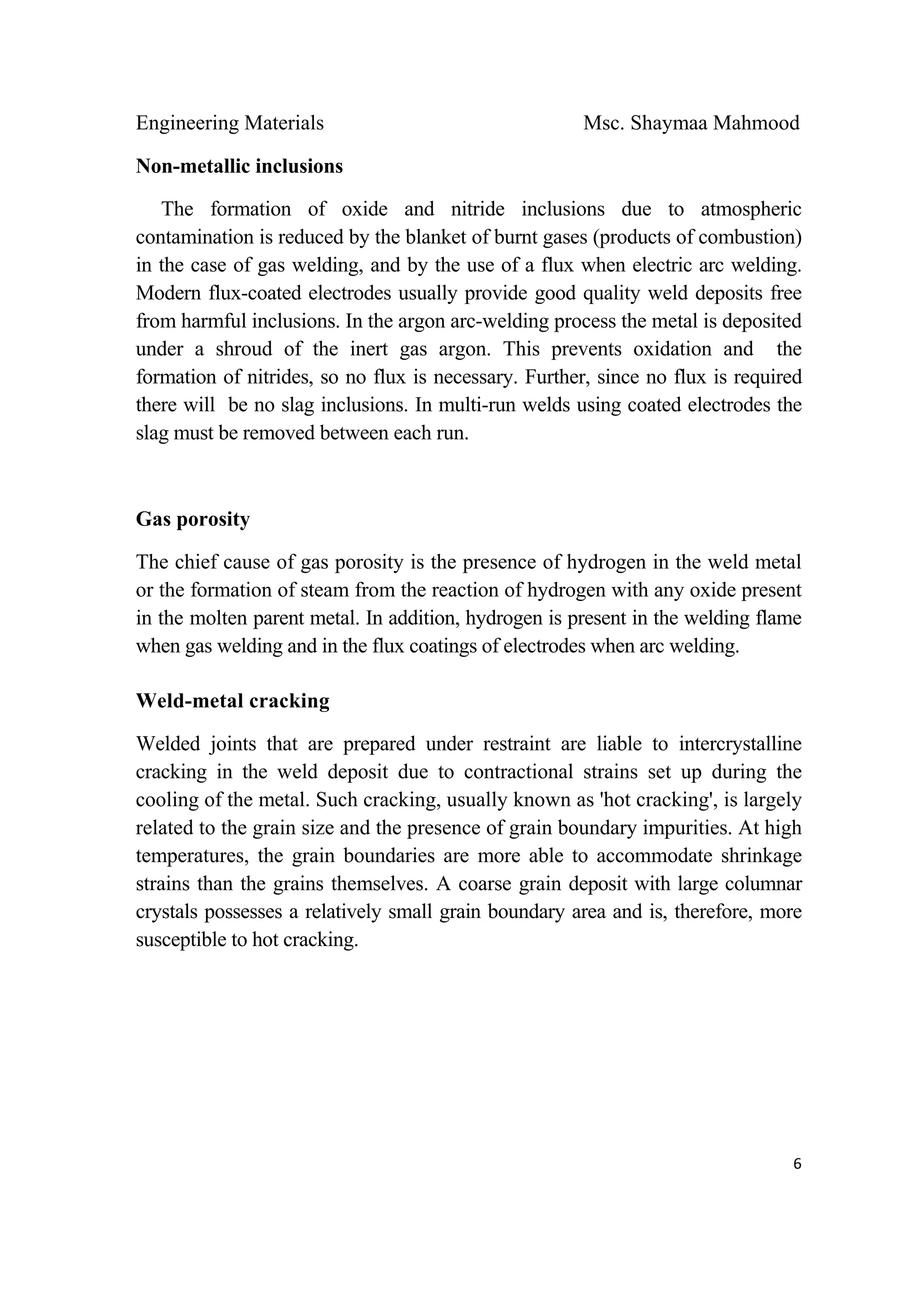 Engineering Materials Msc. Shaymaa Mahmood
 
6
Non-metallic inclusions
The formation of oxide and nitride inclusions due to atmospheric
contamination is reduced by the blanket of burnt gases (products of combustion)
in the case of gas welding, and by the use of a flux when electric arc welding.
Modern flux-coated electrodes usually provide good quality weld deposits free
from harmful inclusions. In the argon arc-welding process the metal is deposited
under a shroud of the inert gas argon. This prevents oxidation and the
formation of nitrides, so no flux is necessary. Further, since no flux is required
there will be no slag inclusions. In multi-run welds using coated electrodes the
slag must be removed between each run.
Gas porosity
The chief cause of gas porosity is the presence of hydrogen in the weld metal
or the formation of steam from the reaction of hydrogen with any oxide present
in the molten parent metal. In addition, hydrogen is present in the welding flame
when gas welding and in the flux coatings of electrodes when arc welding.
Weld-metal cracking
Welded joints that are prepared under restraint are liable to intercrystalline
cracking in the weld deposit due to contractional strains set up during the
cooling of the metal. Such cracking, usually known as 'hot cracking', is largely
related to the grain size and the presence of grain boundary impurities. At high
temperatures, the grain boundaries are more able to accommodate shrinkage
strains than the grains themselves. A coarse grain deposit with large columnar
crystals possesses a relatively small grain boundary area and is, therefore, more
susceptible to hot cracking.
 