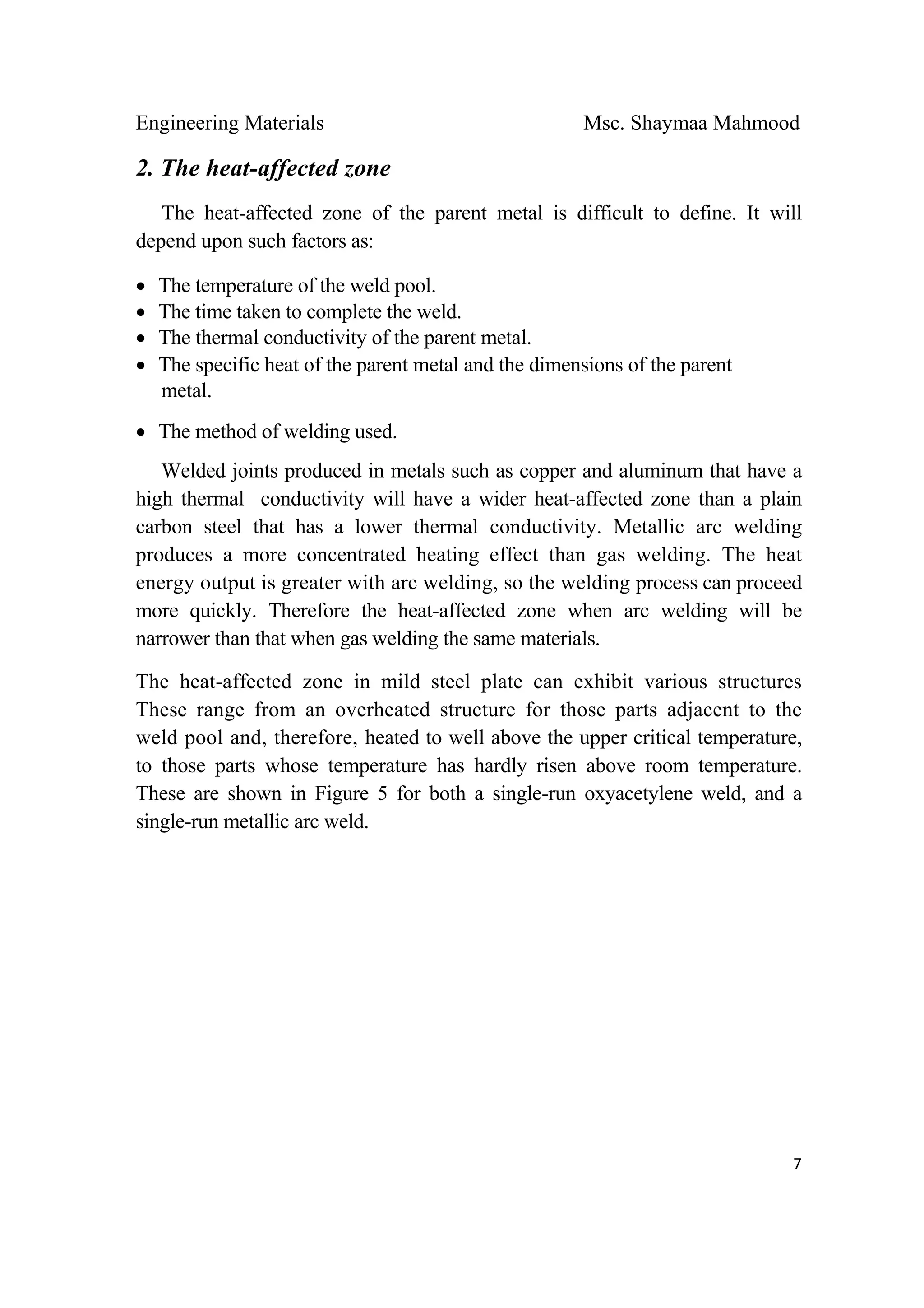 Engineering Materials Msc. Shaymaa Mahmood
 
7
2. The heat-affected zone
The heat-affected zone of the parent metal is difficult to define. It will
depend upon such factors as:
• The temperature of the weld pool.
• The time taken to complete the weld.
• The thermal conductivity of the parent metal.
• The specific heat of the parent metal and the dimensions of the parent
metal.
• The method of welding used.
Welded joints produced in metals such as copper and aluminum that have a
high thermal conductivity will have a wider heat-affected zone than a plain
carbon steel that has a lower thermal conductivity. Metallic arc welding
produces a more concentrated heating effect than gas welding. The heat
energy output is greater with arc welding, so the welding process can proceed
more quickly. Therefore the heat-affected zone when arc welding will be
narrower than that when gas welding the same materials.
The heat-affected zone in mild steel plate can exhibit various structures
These range from an overheated structure for those parts adjacent to the
weld pool and, therefore, heated to well above the upper critical temperature,
to those parts whose temperature has hardly risen above room temperature.
These are shown in Figure 5 for both a single-run oxyacetylene weld, and a
single-run metallic arc weld.
 