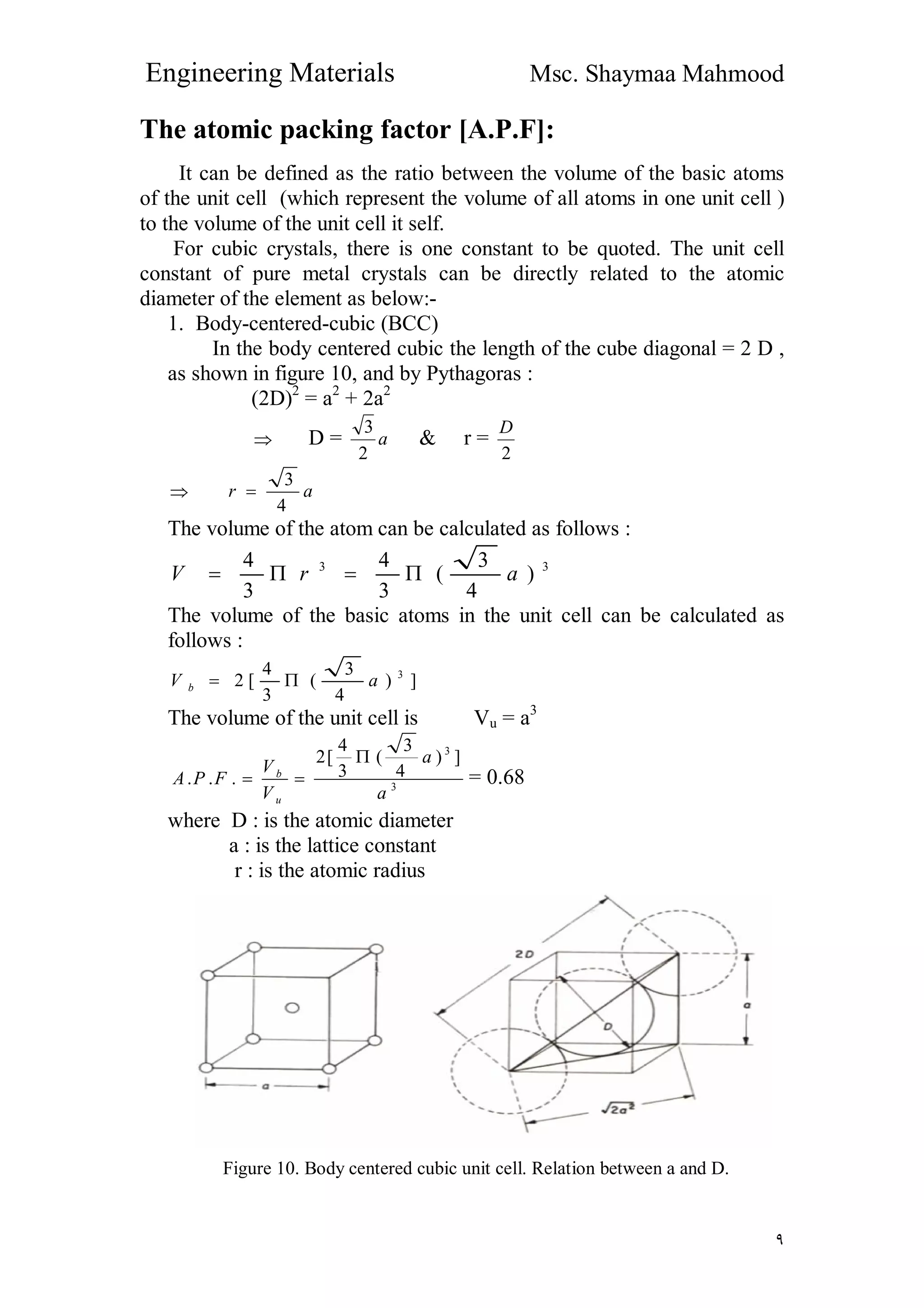 Engineering Materials Msc. Shaymaa Mahmood
٩
The atomic packing factor [A.P.F]:
It can be defined as the ratio between the volume of the basic atoms
of the unit cell (which represent the volume of all atoms in one unit cell )
to the volume of the unit cell it self.
For cubic crystals, there is one constant to be quoted. The unit cell
constant of pure metal crystals can be directly related to the atomic
diameter of the element as below:-
1. Body-centered-cubic (BCC)
In the body centered cubic the length of the cube diagonal = 2 D ,
as shown in figure 10, and by Pythagoras :
(2D)2
= a2
+ 2a2
 D = a
2
3
& r =
2
D
 ar
4
3

The volume of the atom can be calculated as follows :
33
)
4
3
(
3
4
3
4
arV 
The volume of the basic atoms in the unit cell can be calculated as
follows :
])
4
3
(
3
4
[2 3
aV b 
The volume of the unit cell is Vu = a3
3
3
])
4
3
(
3
4
[2
...
a
a
V
V
FPA
u
b

 = 0.68
where D : is the atomic diameter
a : is the lattice constant
r : is the atomic radius
Figure 10. Body centered cubic unit cell. Relation between a and D.
 