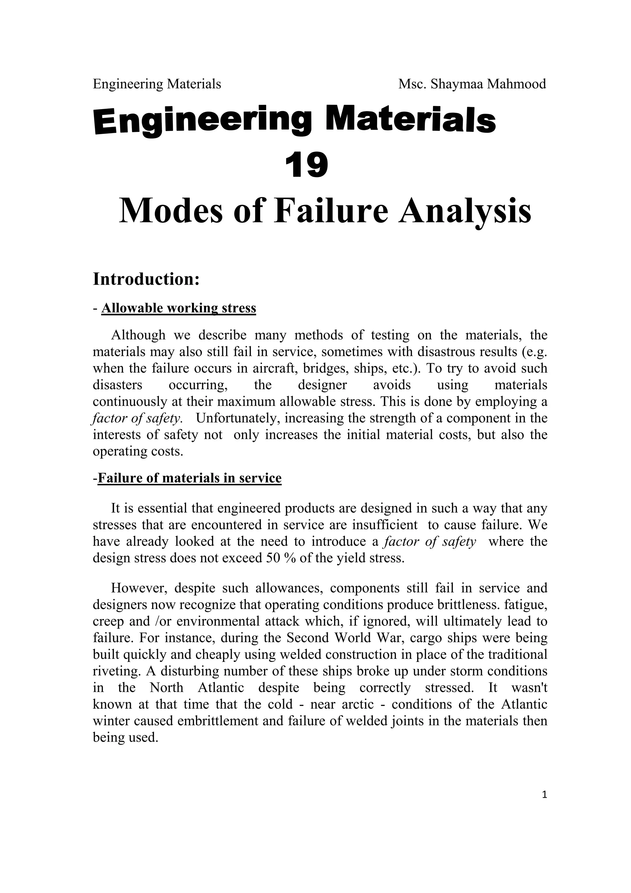 Engineering Materials Msc. Shaymaa Mahmood
 
1
    Modes of Failure Analysis
Introduction:
- Allowable working stress
Although we describe many methods of testing on the materials, the
materials may also still fail in service, sometimes with disastrous results (e.g.
when the failure occurs in aircraft, bridges, ships, etc.). To try to avoid such
disasters occurring, the designer avoids using materials
continuously at their maximum allowable stress. This is done by employing a
factor of safety. Unfortunately, increasing the strength of a component in the
interests of safety not only increases the initial material costs, but also the
operating costs.
-Failure of materials in service
It is essential that engineered products are designed in such a way that any
stresses that are encountered in service are insufficient to cause failure. We
have already looked at the need to introduce a factor of safety where the
design stress does not exceed 50 % of the yield stress.
However, despite such allowances, components still fail in service and
designers now recognize that operating conditions produce brittleness. fatigue,
creep and /or environmental attack which, if ignored, will ultimately lead to
failure. For instance, during the Second World War, cargo ships were being
built quickly and cheaply using welded construction in place of the traditional
riveting. A disturbing number of these ships broke up under storm conditions
in the North Atlantic despite being correctly stressed. It wasn't
known at that time that the cold - near arctic - conditions of the Atlantic
winter caused embrittlement and failure of welded joints in the materials then
being used.
 