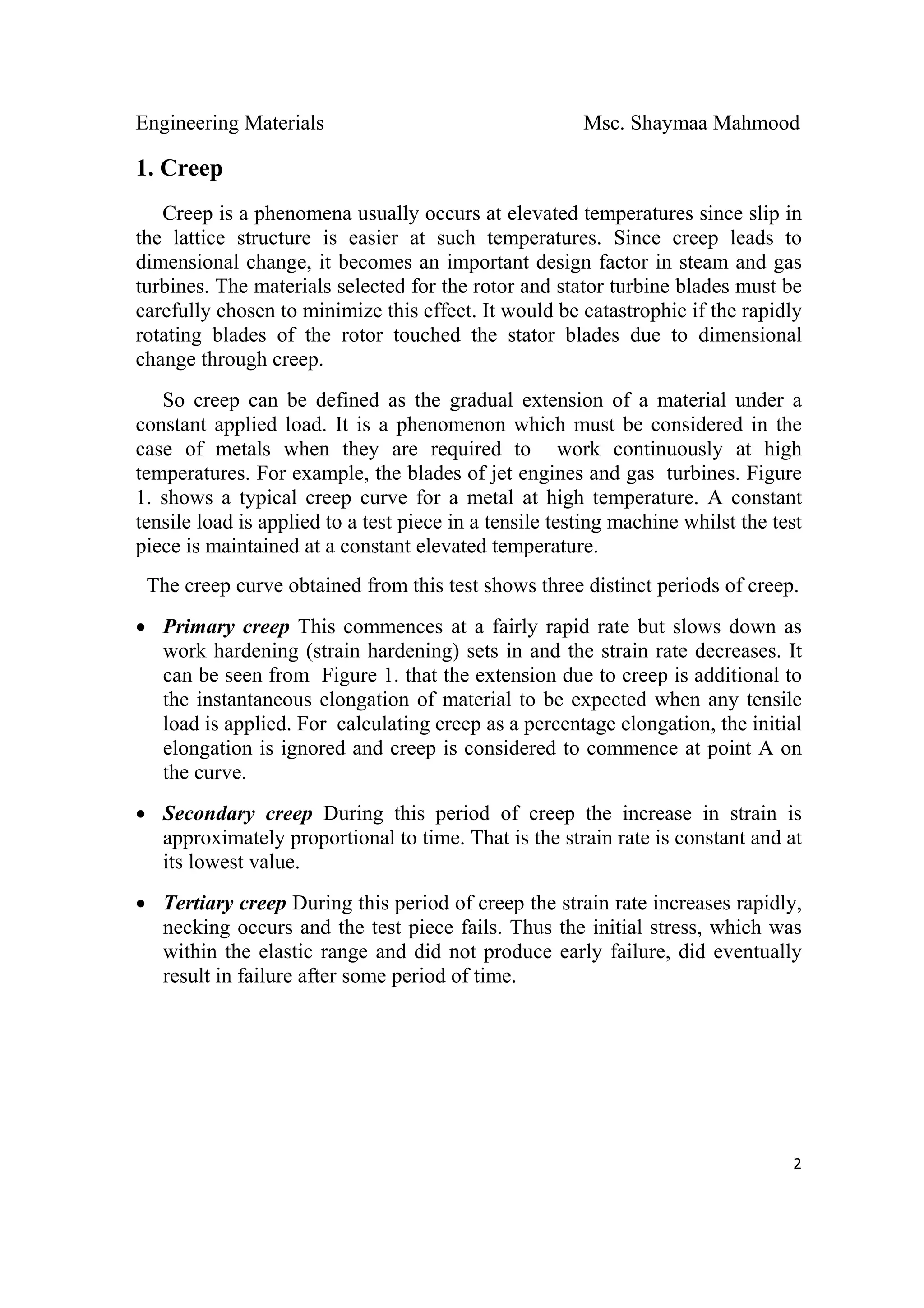 Engineering Materials Msc. Shaymaa Mahmood
 
2
1. Creep
Creep is a phenomena usually occurs at elevated temperatures since slip in
the lattice structure is easier at such temperatures. Since creep leads to
dimensional change, it becomes an important design factor in steam and gas
turbines. The materials selected for the rotor and stator turbine blades must be
carefully chosen to minimize this effect. It would be catastrophic if the rapidly
rotating blades of the rotor touched the stator blades due to dimensional
change through creep.
So creep can be defined as the gradual extension of a material under a
constant applied load. It is a phenomenon which must be considered in the
case of metals when they are required to work continuously at high
temperatures. For example, the blades of jet engines and gas turbines. Figure
1. shows a typical creep curve for a metal at high temperature. A constant
tensile load is applied to a test piece in a tensile testing machine whilst the test
piece is maintained at a constant elevated temperature.
The creep curve obtained from this test shows three distinct periods of creep.
• Primary creep This commences at a fairly rapid rate but slows down as
work hardening (strain hardening) sets in and the strain rate decreases. It
can be seen from Figure 1. that the extension due to creep is additional to
the instantaneous elongation of material to be expected when any tensile
load is applied. For calculating creep as a percentage elongation, the initial
elongation is ignored and creep is considered to commence at point A on
the curve.
• Secondary creep During this period of creep the increase in strain is
approximately proportional to time. That is the strain rate is constant and at
its lowest value.
• Tertiary creep During this period of creep the strain rate increases rapidly,
necking occurs and the test piece fails. Thus the initial stress, which was
within the elastic range and did not produce early failure, did eventually
result in failure after some period of time.
 