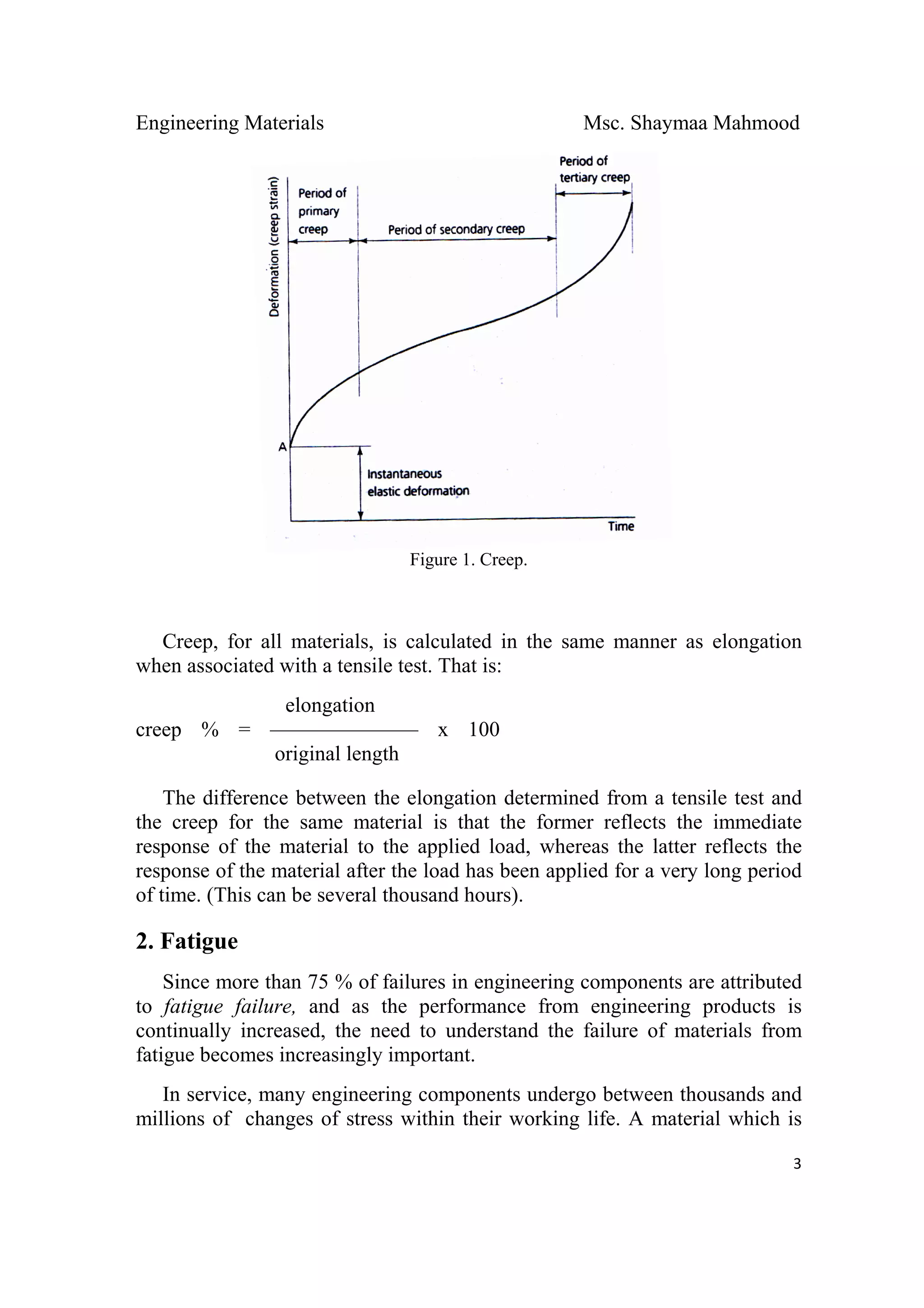 Engineering Materials Msc. Shaymaa Mahmood
 
3
Figure 1. Creep.
Creep, for all materials, is calculated in the same manner as elongation
when associated with a tensile test. That is:
elongation
creep % = ——————— x 100
original length
The difference between the elongation determined from a tensile test and
the creep for the same material is that the former reflects the immediate
response of the material to the applied load, whereas the latter reflects the
response of the material after the load has been applied for a very long period
of time. (This can be several thousand hours).
2. Fatigue
Since more than 75 % of failures in engineering components are attributed
to fatigue failure, and as the performance from engineering products is
continually increased, the need to understand the failure of materials from
fatigue becomes increasingly important.
In service, many engineering components undergo between thousands and
millions of changes of stress within their working life. A material which is
 