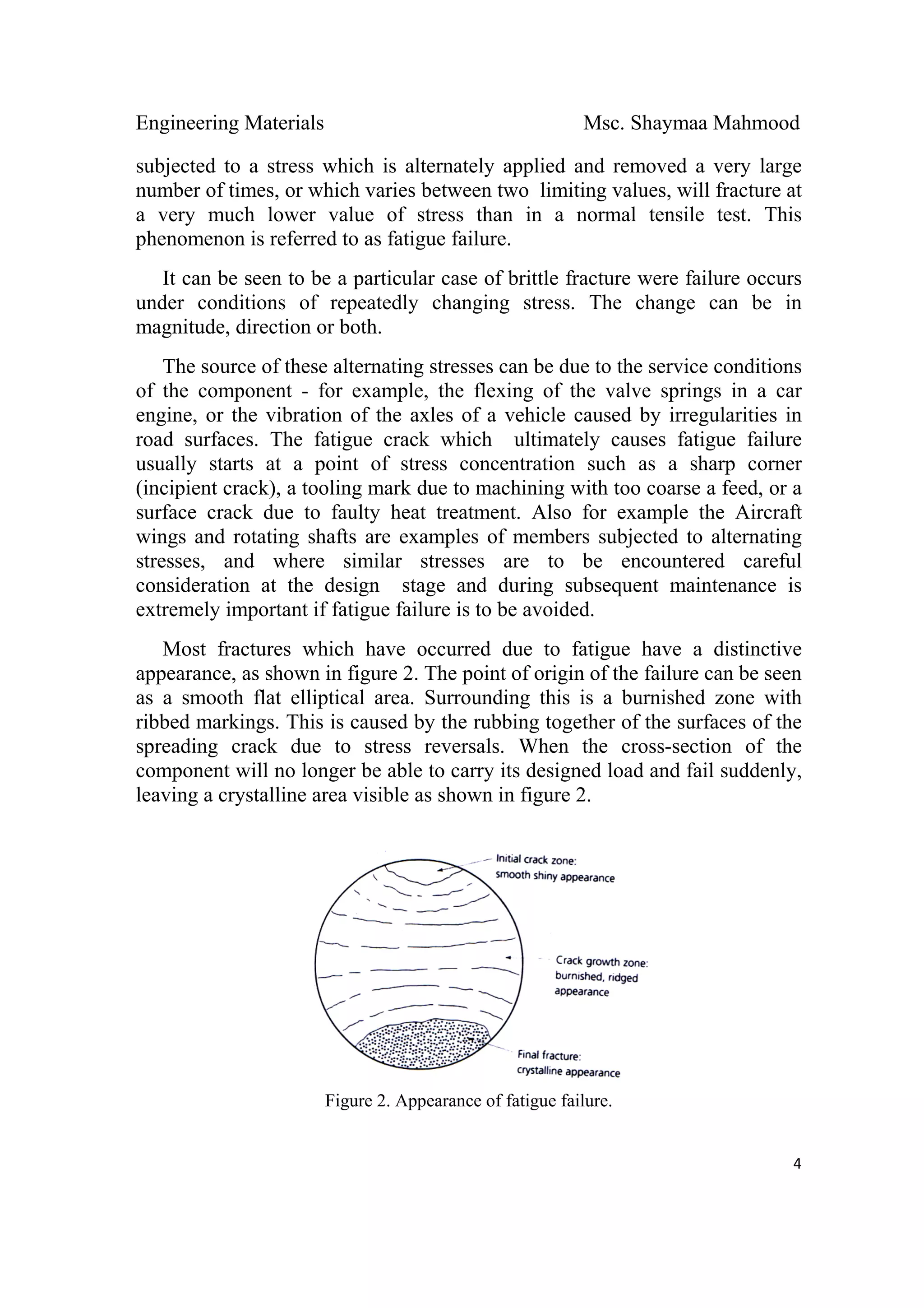 Engineering Materials Msc. Shaymaa Mahmood
 
4
subjected to a stress which is alternately applied and removed a very large
number of times, or which varies between two limiting values, will fracture at
a very much lower value of stress than in a normal tensile test. This
phenomenon is referred to as fatigue failure.
It can be seen to be a particular case of brittle fracture were failure occurs
under conditions of repeatedly changing stress. The change can be in
magnitude, direction or both.
The source of these alternating stresses can be due to the service conditions
of the component - for example, the flexing of the valve springs in a car
engine, or the vibration of the axles of a vehicle caused by irregularities in
road surfaces. The fatigue crack which ultimately causes fatigue failure
usually starts at a point of stress concentration such as a sharp corner
(incipient crack), a tooling mark due to machining with too coarse a feed, or a
surface crack due to faulty heat treatment. Also for example the Aircraft
wings and rotating shafts are examples of members subjected to alternating
stresses, and where similar stresses are to be encountered careful
consideration at the design stage and during subsequent maintenance is
extremely important if fatigue failure is to be avoided.
Most fractures which have occurred due to fatigue have a distinctive
appearance, as shown in figure 2. The point of origin of the failure can be seen
as a smooth flat elliptical area. Surrounding this is a burnished zone with
ribbed markings. This is caused by the rubbing together of the surfaces of the
spreading crack due to stress reversals. When the cross-section of the
component will no longer be able to carry its designed load and fail suddenly,
leaving a crystalline area visible as shown in figure 2.
Figure 2. Appearance of fatigue failure.
 