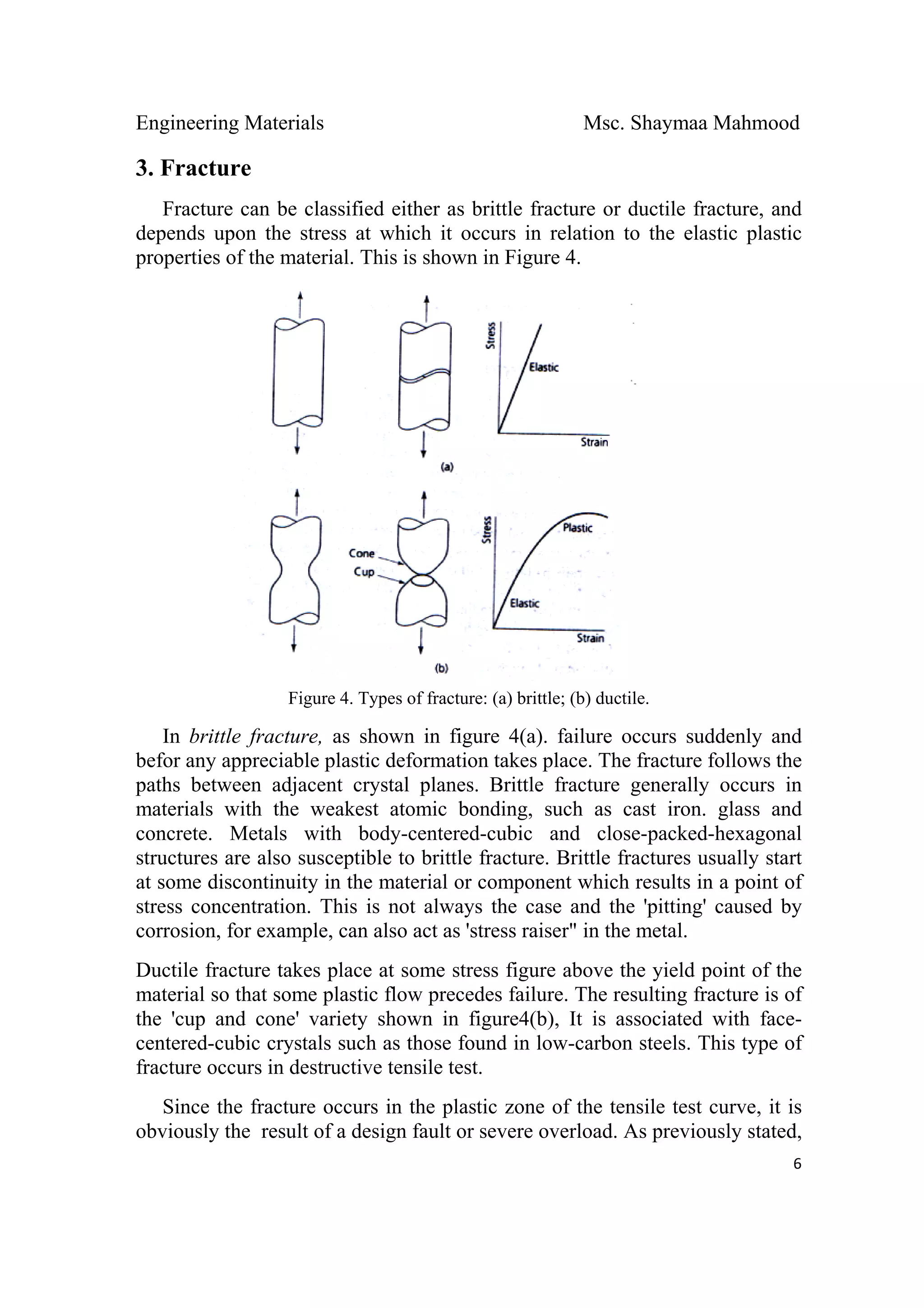 Engineering Materials Msc. Shaymaa Mahmood
 
6
3. Fracture
Fracture can be classified either as brittle fracture or ductile fracture, and
depends upon the stress at which it occurs in relation to the elastic plastic
properties of the material. This is shown in Figure 4.
Figure 4. Types of fracture: (a) brittle; (b) ductile.
In brittle fracture, as shown in figure 4(a). failure occurs suddenly and
befor any appreciable plastic deformation takes place. The fracture follows the
paths between adjacent crystal planes. Brittle fracture generally occurs in
materials with the weakest atomic bonding, such as cast iron. glass and
concrete. Metals with body-centered-cubic and close-packed-hexagonal
structures are also susceptible to brittle fracture. Brittle fractures usually start
at some discontinuity in the material or component which results in a point of
stress concentration. This is not always the case and the 'pitting' caused by
corrosion, for example, can also act as 'stress raiser" in the metal.
Ductile fracture takes place at some stress figure above the yield point of the
material so that some plastic flow precedes failure. The resulting fracture is of
the 'cup and cone' variety shown in figure4(b), It is associated with face-
centered-cubic crystals such as those found in low-carbon steels. This type of
fracture occurs in destructive tensile test.
Since the fracture occurs in the plastic zone of the tensile test curve, it is
obviously the result of a design fault or severe overload. As previously stated,
 