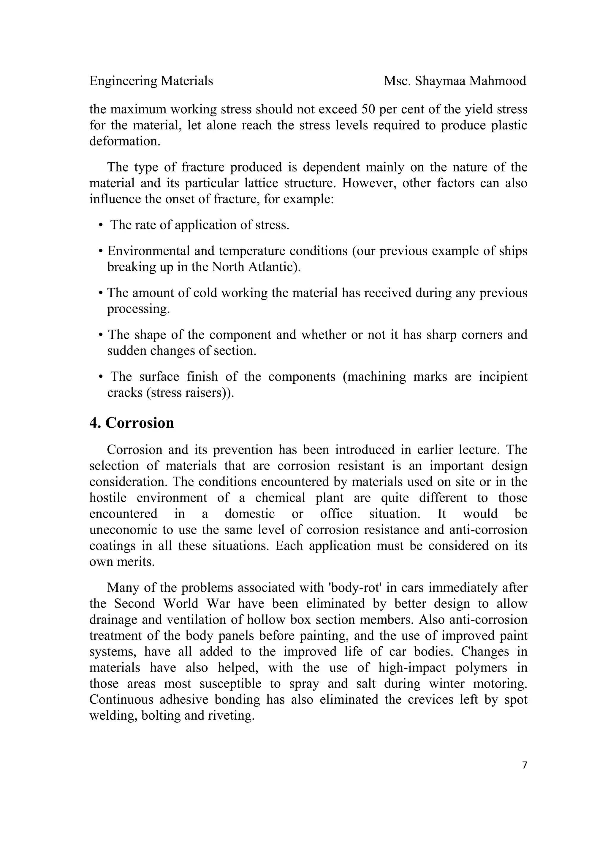 Engineering Materials Msc. Shaymaa Mahmood
 
7
the maximum working stress should not exceed 50 per cent of the yield stress
for the material, let alone reach the stress levels required to produce plastic
deformation.
The type of fracture produced is dependent mainly on the nature of the
material and its particular lattice structure. However, other factors can also
influence the onset of fracture, for example:
• The rate of application of stress.
• Environmental and temperature conditions (our previous example of ships
breaking up in the North Atlantic).
• The amount of cold working the material has received during any previous
processing.
• The shape of the component and whether or not it has sharp corners and
sudden changes of section.
• The surface finish of the components (machining marks are incipient
cracks (stress raisers)).
4. Corrosion
Corrosion and its prevention has been introduced in earlier lecture. The
selection of materials that are corrosion resistant is an important design
consideration. The conditions encountered by materials used on site or in the
hostile environment of a chemical plant are quite different to those
encountered in a domestic or office situation. It would be
uneconomic to use the same level of corrosion resistance and anti-corrosion
coatings in all these situations. Each application must be considered on its
own merits.
Many of the problems associated with 'body-rot' in cars immediately after
the Second World War have been eliminated by better design to allow
drainage and ventilation of hollow box section members. Also anti-corrosion
treatment of the body panels before painting, and the use of improved paint
systems, have all added to the improved life of car bodies. Changes in
materials have also helped, with the use of high-impact polymers in
those areas most susceptible to spray and salt during winter motoring.
Continuous adhesive bonding has also eliminated the crevices left by spot
welding, bolting and riveting.
  
 
