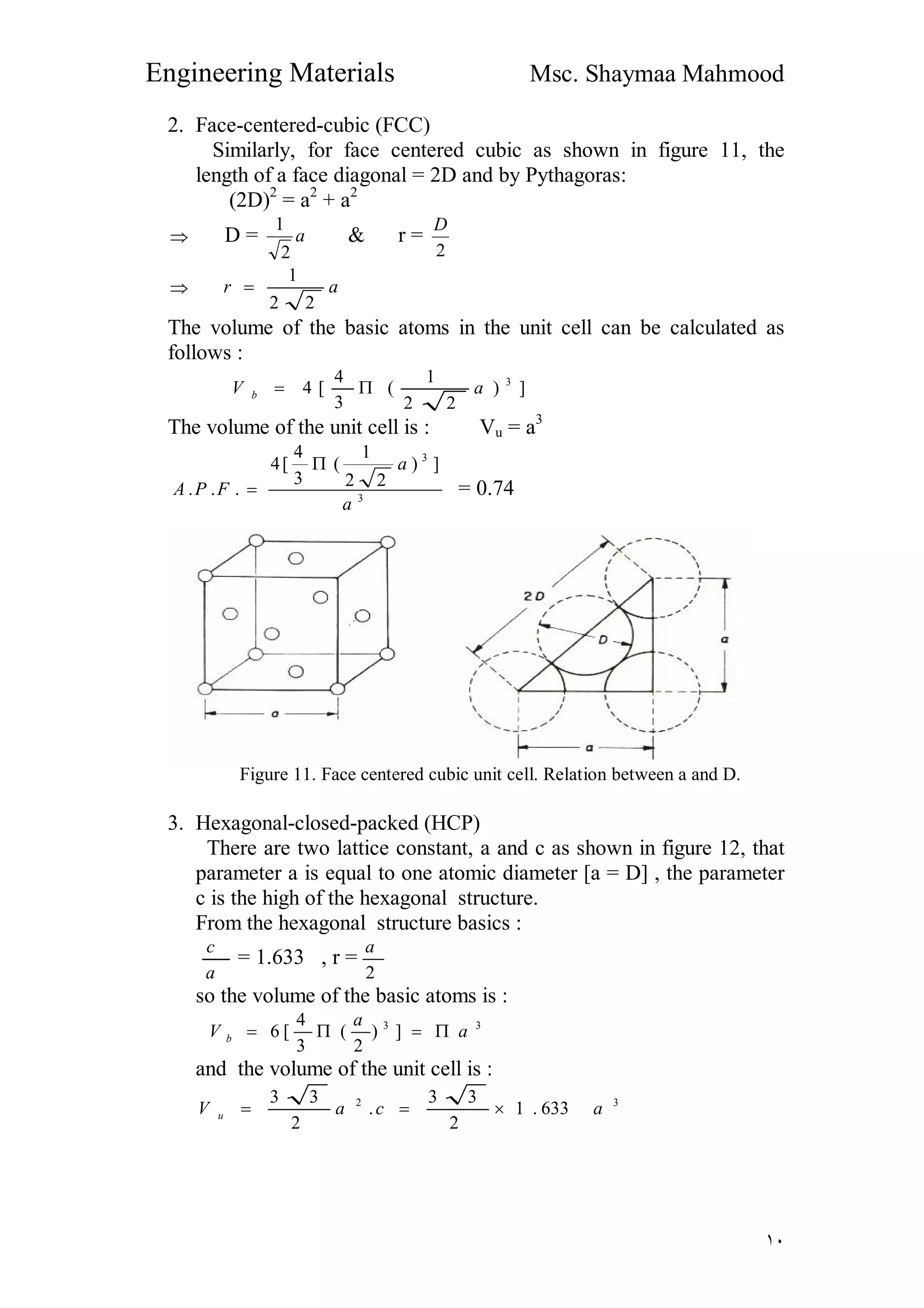 Engineering Materials Msc. Shaymaa Mahmood
١٠
2. Face-centered-cubic (FCC)
Similarly, for face centered cubic as shown in figure 11, the
length of a face diagonal = 2D and by Pythagoras:
(2D)2
= a2
+ a2
 D = a
2
1
& r =
2
D
 ar
22
1

The volume of the basic atoms in the unit cell can be calculated as
follows :
])
22
1
(
3
4
[4 3
aV b 
The volume of the unit cell is : Vu = a3
3
3
])
22
1
(
3
4
[4
...
a
a
FPA

 = 0.74
Figure 11. Face centered cubic unit cell. Relation between a and D.
3. Hexagonal-closed-packed (HCP)
There are two lattice constant, a and c as shown in figure 12, that
parameter a is equal to one atomic diameter [a = D] , the parameter
c is the high of the hexagonal structure.
From the hexagonal structure basics :
a
c
= 1.633 , r =
2
a
so the volume of the basic atoms is :
33
])
2
(
3
4
[6 a
a
V b 
and the volume of the unit cell is :
32
633.1
2
33
.
2
33
acaV u 
 