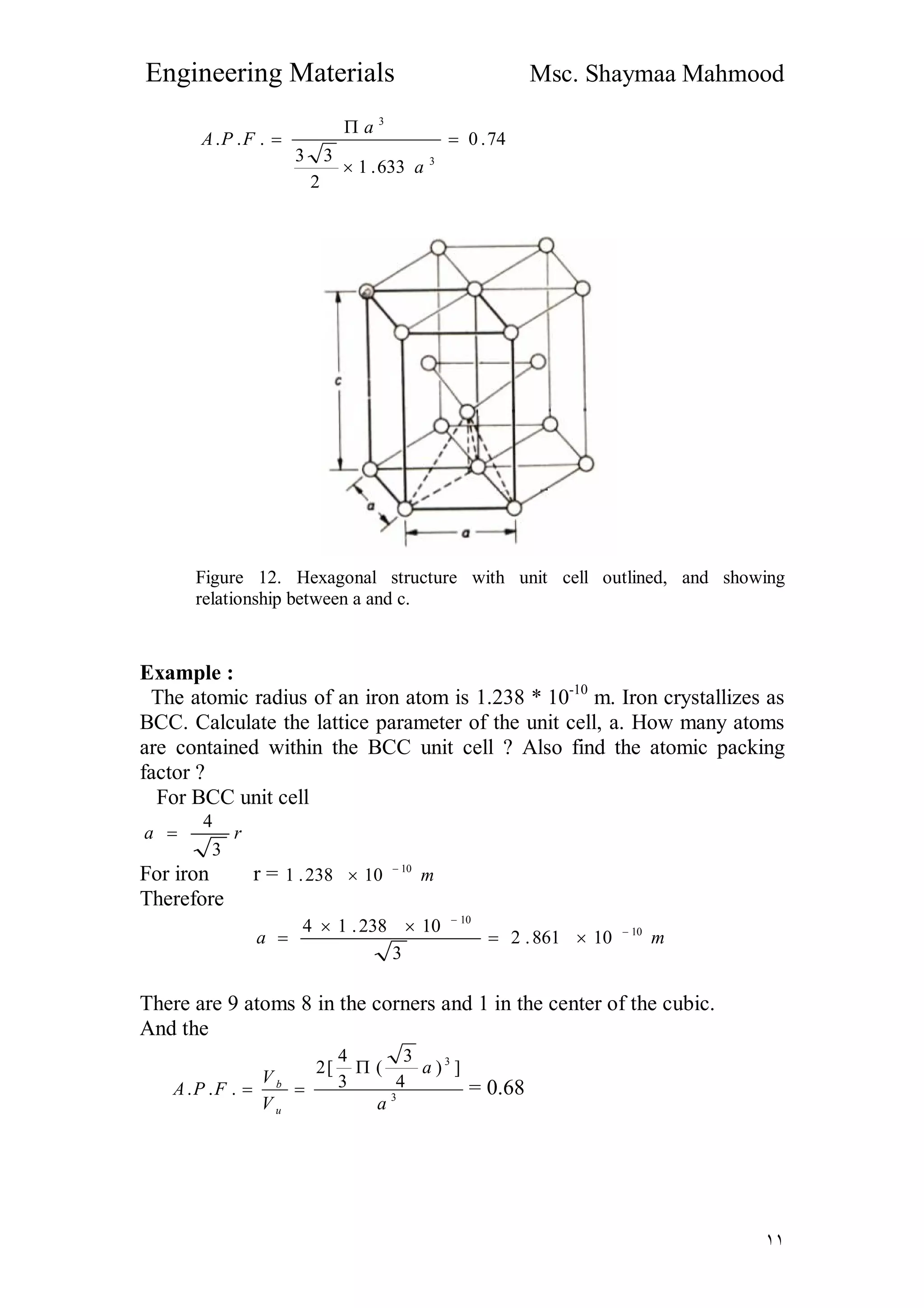 Engineering Materials Msc. Shaymaa Mahmood
١١
74.0
633.1
2
33
...
3
3




a
a
FPA
Figure 12. Hexagonal structure with unit cell outlined, and showing
relationship between a and c.
Example :
The atomic radius of an iron atom is 1.238 * 10-10
m. Iron crystallizes as
BCC. Calculate the lattice parameter of the unit cell, a. How many atoms
are contained within the BCC unit cell ? Also find the atomic packing
factor ?
For BCC unit cell
ra
3
4

For iron r = m10
10238.1 

Therefore
ma 10
10
10861.2
3
10238.14 




There are 9 atoms 8 in the corners and 1 in the center of the cubic.
And the
3
3
])
4
3
(
3
4
[2
...
a
a
V
V
FPA
u
b

 = 0.68
 