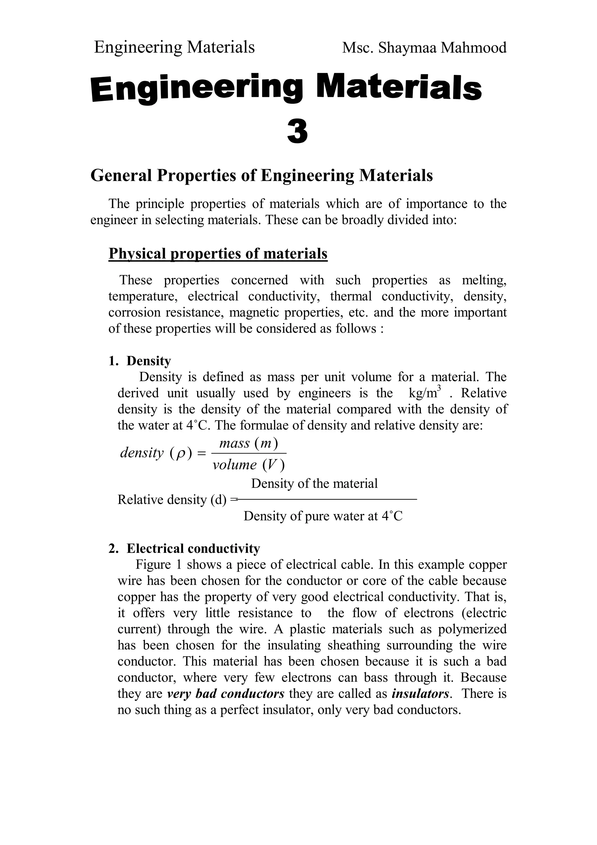 Engineering Materials Msc. Shaymaa Mahmood
General Properties of Engineering Materials
The principle properties of materials which are of importance to the
engineer in selecting materials. These can be broadly divided into:
Physical properties of materials
These properties concerned with such properties as melting,
temperature, electrical conductivity, thermal conductivity, density,
corrosion resistance, magnetic properties, etc. and the more important
of these properties will be considered as follows :
1. Density
Density is defined as mass per unit volume for a material. The
derived unit usually used by engineers is the kg/m3
. Relative
density is the density of the material compared with the density of
the water at 4˚C. The formulae of density and relative density are:
)(
)(
)(
Vvolume
mmass
density 
Density of the material
Relative density (d) =
Density of pure water at 4˚C
2. Electrical conductivity
Figure 1 shows a piece of electrical cable. In this example copper
wire has been chosen for the conductor or core of the cable because
copper has the property of very good electrical conductivity. That is,
it offers very little resistance to the flow of electrons (electric
current) through the wire. A plastic materials such as polymerized
has been chosen for the insulating sheathing surrounding the wire
conductor. This material has been chosen because it is such a bad
conductor, where very few electrons can bass through it. Because
they are very bad conductors they are called as insulators. There is
no such thing as a perfect insulator, only very bad conductors.
 