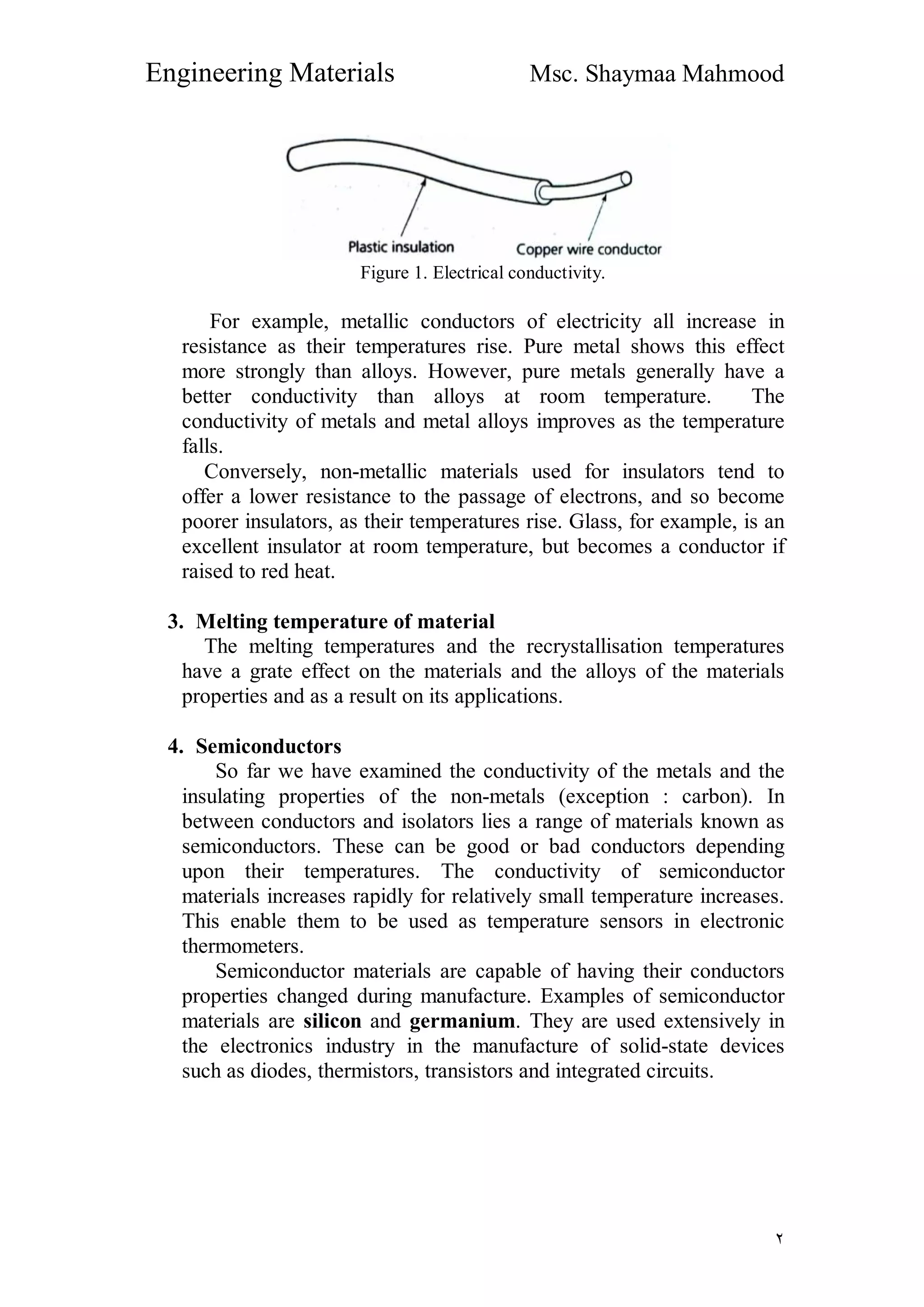 Engineering Materials Msc. Shaymaa Mahmood
٢
Figure 1. Electrical conductivity.
For example, metallic conductors of electricity all increase in
resistance as their temperatures rise. Pure metal shows this effect
more strongly than alloys. However, pure metals generally have a
better conductivity than alloys at room temperature. The
conductivity of metals and metal alloys improves as the temperature
falls.
Conversely, non-metallic materials used for insulators tend to
offer a lower resistance to the passage of electrons, and so become
poorer insulators, as their temperatures rise. Glass, for example, is an
excellent insulator at room temperature, but becomes a conductor if
raised to red heat.
3. Melting temperature of material
The melting temperatures and the recrystallisation temperatures
have a grate effect on the materials and the alloys of the materials
properties and as a result on its applications.
4. Semiconductors
So far we have examined the conductivity of the metals and the
insulating properties of the non-metals (exception : carbon). In
between conductors and isolators lies a range of materials known as
semiconductors. These can be good or bad conductors depending
upon their temperatures. The conductivity of semiconductor
materials increases rapidly for relatively small temperature increases.
This enable them to be used as temperature sensors in electronic
thermometers.
Semiconductor materials are capable of having their conductors
properties changed during manufacture. Examples of semiconductor
materials are silicon and germanium. They are used extensively in
the electronics industry in the manufacture of solid-state devices
such as diodes, thermistors, transistors and integrated circuits.
 