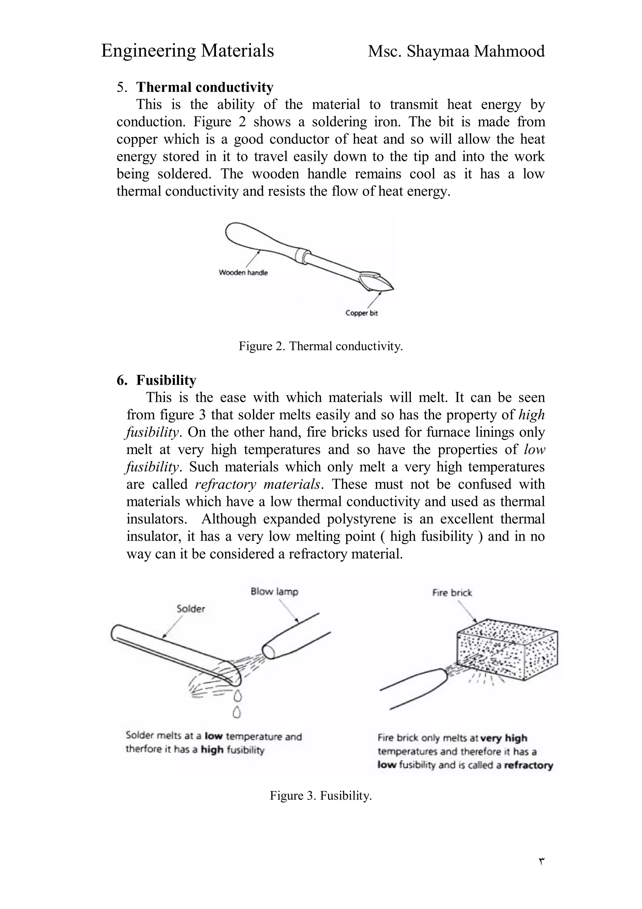 Engineering Materials Msc. Shaymaa Mahmood
٣
5. Thermal conductivity
This is the ability of the material to transmit heat energy by
conduction. Figure 2 shows a soldering iron. The bit is made from
copper which is a good conductor of heat and so will allow the heat
energy stored in it to travel easily down to the tip and into the work
being soldered. The wooden handle remains cool as it has a low
thermal conductivity and resists the flow of heat energy.
Figure 2. Thermal conductivity.
6. Fusibility
This is the ease with which materials will melt. It can be seen
from figure 3 that solder melts easily and so has the property of high
fusibility. On the other hand, fire bricks used for furnace linings only
melt at very high temperatures and so have the properties of low
fusibility. Such materials which only melt a very high temperatures
are called refractory materials. These must not be confused with
materials which have a low thermal conductivity and used as thermal
insulators. Although expanded polystyrene is an excellent thermal
insulator, it has a very low melting point ( high fusibility ) and in no
way can it be considered a refractory material.
Figure 3. Fusibility.
 