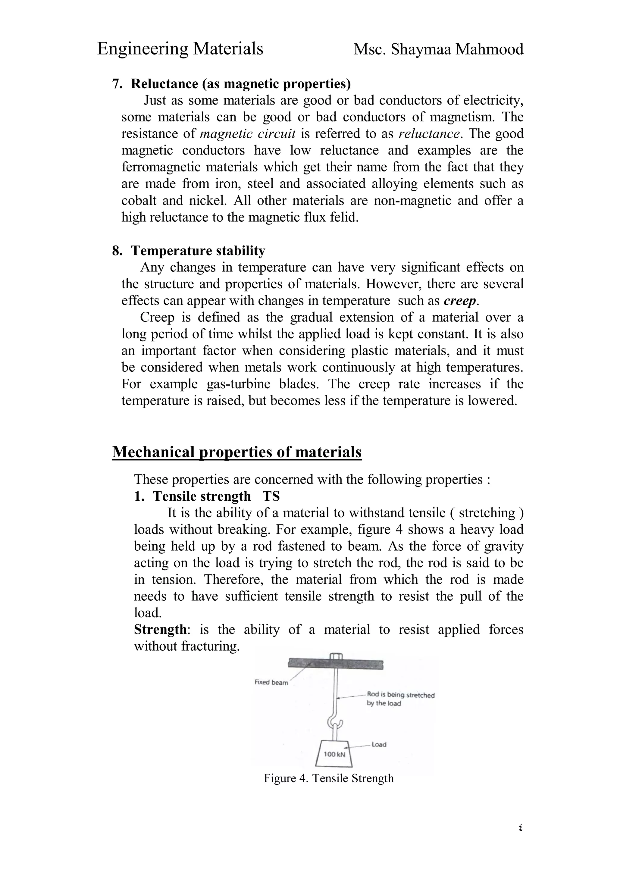 Engineering Materials Msc. Shaymaa Mahmood
٤
7. Reluctance (as magnetic properties)
Just as some materials are good or bad conductors of electricity,
some materials can be good or bad conductors of magnetism. The
resistance of magnetic circuit is referred to as reluctance. The good
magnetic conductors have low reluctance and examples are the
ferromagnetic materials which get their name from the fact that they
are made from iron, steel and associated alloying elements such as
cobalt and nickel. All other materials are non-magnetic and offer a
high reluctance to the magnetic flux felid.
8. Temperature stability
Any changes in temperature can have very significant effects on
the structure and properties of materials. However, there are several
effects can appear with changes in temperature such as creep.
Creep is defined as the gradual extension of a material over a
long period of time whilst the applied load is kept constant. It is also
an important factor when considering plastic materials, and it must
be considered when metals work continuously at high temperatures.
For example gas-turbine blades. The creep rate increases if the
temperature is raised, but becomes less if the temperature is lowered.
Mechanical properties of materials
These properties are concerned with the following properties :
1. Tensile strength TS
It is the ability of a material to withstand tensile ( stretching )
loads without breaking. For example, figure 4 shows a heavy load
being held up by a rod fastened to beam. As the force of gravity
acting on the load is trying to stretch the rod, the rod is said to be
in tension. Therefore, the material from which the rod is made
needs to have sufficient tensile strength to resist the pull of the
load.
Strength: is the ability of a material to resist applied forces
without fracturing.
Figure 4. Tensile Strength
 