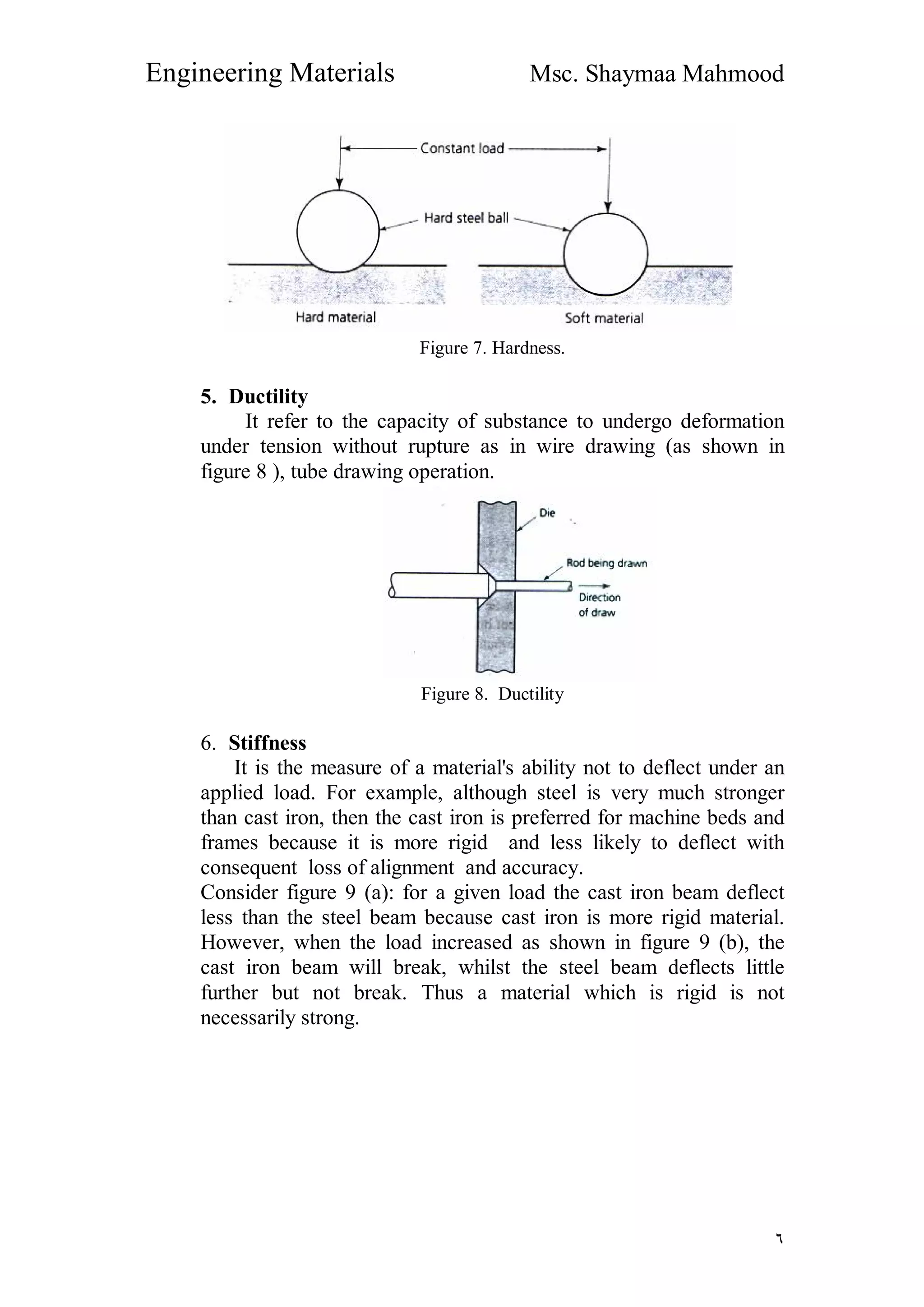 Engineering Materials Msc. Shaymaa Mahmood
٦
Figure 7. Hardness.
5. Ductility
It refer to the capacity of substance to undergo deformation
under tension without rupture as in wire drawing (as shown in
figure 8 ), tube drawing operation.
Figure 8. Ductility
6. Stiffness
It is the measure of a material's ability not to deflect under an
applied load. For example, although steel is very much stronger
than cast iron, then the cast iron is preferred for machine beds and
frames because it is more rigid and less likely to deflect with
consequent loss of alignment and accuracy.
Consider figure 9 (a): for a given load the cast iron beam deflect
less than the steel beam because cast iron is more rigid material.
However, when the load increased as shown in figure 9 (b), the
cast iron beam will break, whilst the steel beam deflects little
further but not break. Thus a material which is rigid is not
necessarily strong.
 