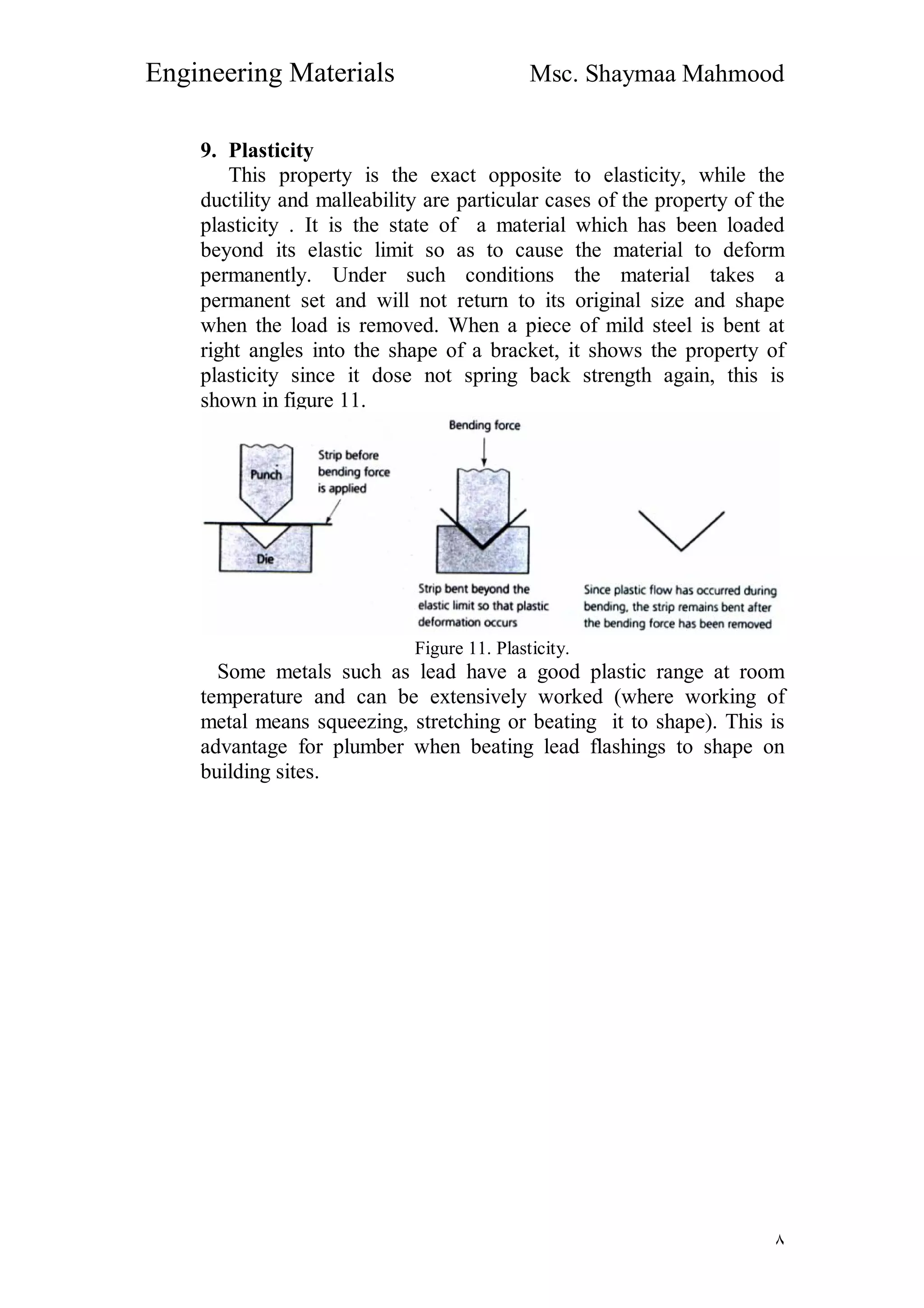 Engineering Materials Msc. Shaymaa Mahmood
٨
9. Plasticity
This property is the exact opposite to elasticity, while the
ductility and malleability are particular cases of the property of the
plasticity . It is the state of a material which has been loaded
beyond its elastic limit so as to cause the material to deform
permanently. Under such conditions the material takes a
permanent set and will not return to its original size and shape
when the load is removed. When a piece of mild steel is bent at
right angles into the shape of a bracket, it shows the property of
plasticity since it dose not spring back strength again, this is
shown in figure 11.
Figure 11. Plasticity.
Some metals such as lead have a good plastic range at room
temperature and can be extensively worked (where working of
metal means squeezing, stretching or beating it to shape). This is
advantage for plumber when beating lead flashings to shape on
building sites.
 