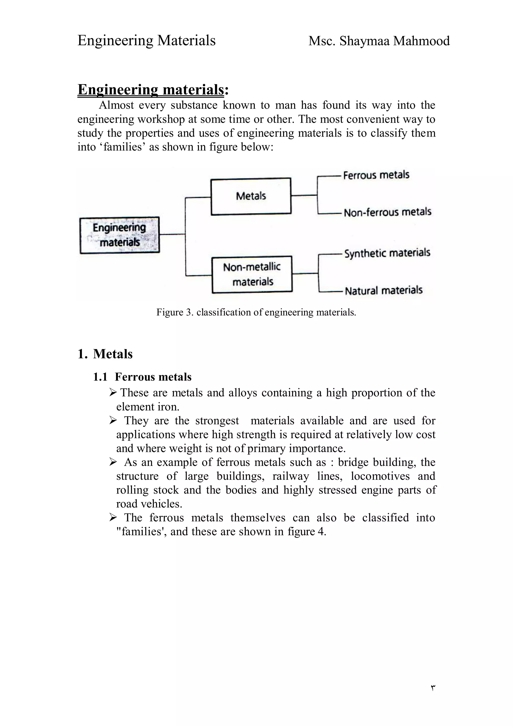 Engineering Materials Msc. Shaymaa Mahmood
٣
Engineering materials:
Almost every substance known to man has found its way into the
engineering workshop at some time or other. The most convenient way to
study the properties and uses of engineering materials is to classify them
into ‘families’ as shown in figure below:
Figure 3. classification of engineering materials.
1. Metals
1.1 Ferrous metals
 These are metals and alloys containing a high proportion of the
element iron.
 They are the strongest materials available and are used for
applications where high strength is required at relatively low cost
and where weight is not of primary importance.
 As an example of ferrous metals such as : bridge building, the
structure of large buildings, railway lines, locomotives and
rolling stock and the bodies and highly stressed engine parts of
road vehicles.
 The ferrous metals themselves can also be classified into
"families', and these are shown in figure 4.
 