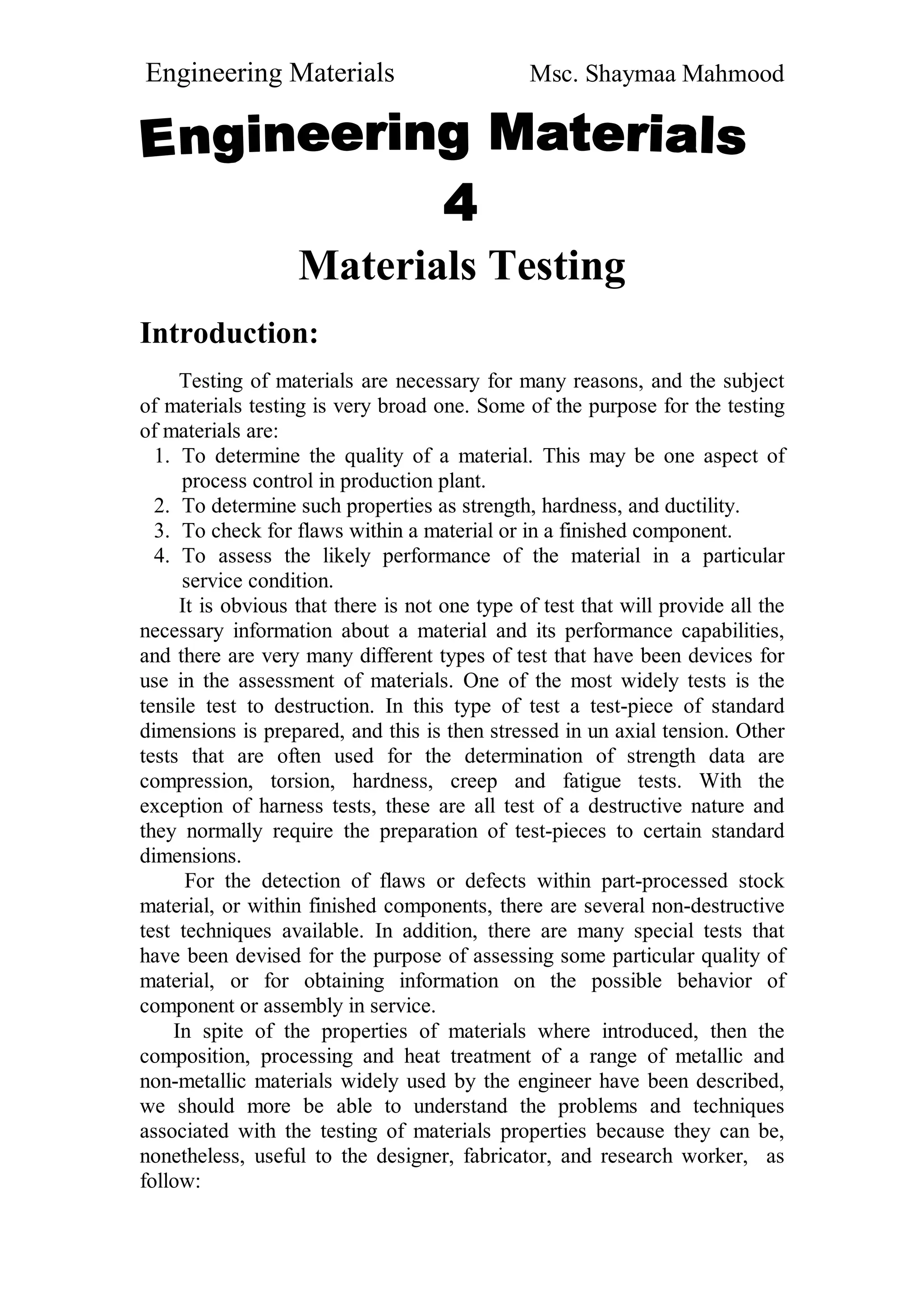 Engineering Materials Msc. Shaymaa Mahmood
Materials Testing
Introduction:
Testing of materials are necessary for many reasons, and the subject
of materials testing is very broad one. Some of the purpose for the testing
of materials are:
1. To determine the quality of a material. This may be one aspect of
process control in production plant.
2. To determine such properties as strength, hardness, and ductility.
3. To check for flaws within a material or in a finished component.
4. To assess the likely performance of the material in a particular
service condition.
It is obvious that there is not one type of test that will provide all the
necessary information about a material and its performance capabilities,
and there are very many different types of test that have been devices for
use in the assessment of materials. One of the most widely tests is the
tensile test to destruction. In this type of test a test-piece of standard
dimensions is prepared, and this is then stressed in un axial tension. Other
tests that are often used for the determination of strength data are
compression, torsion, hardness, creep and fatigue tests. With the
exception of harness tests, these are all test of a destructive nature and
they normally require the preparation of test-pieces to certain standard
dimensions.
For the detection of flaws or defects within part-processed stock
material, or within finished components, there are several non-destructive
test techniques available. In addition, there are many special tests that
have been devised for the purpose of assessing some particular quality of
material, or for obtaining information on the possible behavior of
component or assembly in service.
In spite of the properties of materials where introduced, then the
composition, processing and heat treatment of a range of metallic and
non-metallic materials widely used by the engineer have been described,
we should more be able to understand the problems and techniques
associated with the testing of materials properties because they can be,
nonetheless, useful to the designer, fabricator, and research worker, as
follow:
 