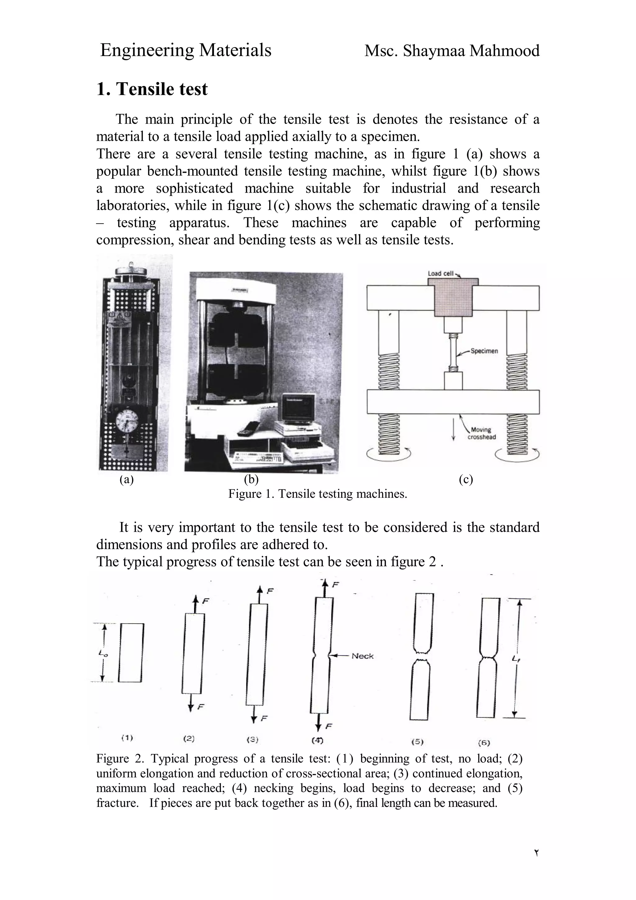 Engineering Materials Msc. Shaymaa Mahmood
٢
1. Tensile test
The main principle of the tensile test is denotes the resistance of a
material to a tensile load applied axially to a specimen.
There are a several tensile testing machine, as in figure 1 (a) shows a
popular bench-mounted tensile testing machine, whilst figure 1(b) shows
a more sophisticated machine suitable for industrial and research
laboratories, while in figure 1(c) shows the schematic drawing of a tensile
– testing apparatus. These machines are capable of performing
compression, shear and bending tests as well as tensile tests.
(a) (b) (c)
Figure 1. Tensile testing machines.
It is very important to the tensile test to be considered is the standard
dimensions and profiles are adhered to.
The typical progress of tensile test can be seen in figure 2 .
Figure 2. Typical progress of a tensile test: (1) beginning of test, no load; (2)
uniform elongation and reduction of cross-sectional area; (3) continued elongation,
maximum load reached; (4) necking begins, load begins to decrease; and (5)
fracture. If pieces are put back together as in (6), final length can be measured.
 