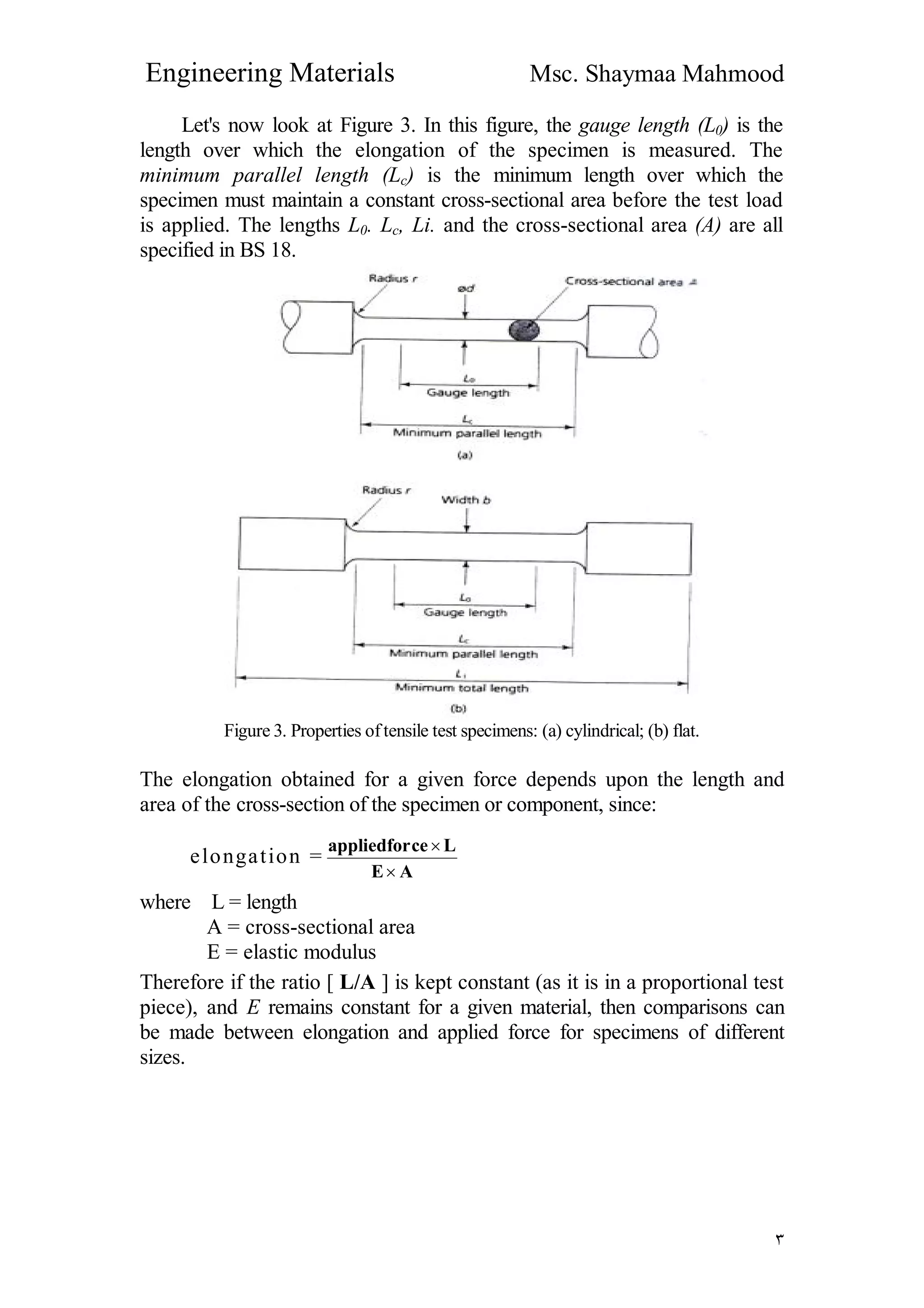 Engineering Materials Msc. Shaymaa Mahmood
٣
Let's now look at Figure 3. In this figure, the gauge length (L0) is the
length over which the elongation of the specimen is measured. The
minimum parallel length (Lc) is the minimum length over which the
specimen must maintain a constant cross-sectional area before the test load
is applied. The lengths L0. Lc, Li. and the cross-sectional area (A) are all
specified in BS 18.
Figure 3. Properties oftensile test specimens: (a) cylindrical; (b) flat.
The elongation obtained for a given force depends upon the length and
area of the cross-section of the specimen or component, since:
elongation =
AE
Lceappliedfor


where L = length
A = cross-sectional area
E = elastic modulus
Therefore if the ratio [ L/A ] is kept constant (as it is in a proportional test
piece), and E remains constant for a given material, then comparisons can
be made between elongation and applied force for specimens of different
sizes.
 