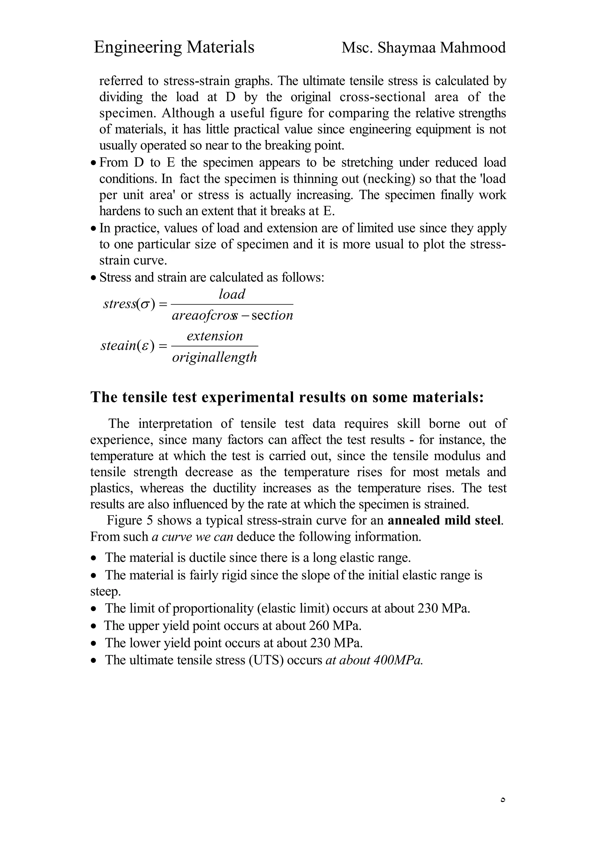 Engineering Materials Msc. Shaymaa Mahmood
٥
referred to stress-strain graphs. The ultimate tensile stress is calculated by
dividing the load at D by the original cross-sectional area of the
specimen. Although a useful figure for comparing the relative strengths
of materials, it has little practical value since engineering equipment is not
usually operated so near to the breaking point.
 From D to E the specimen appears to be stretching under reduced load
conditions. In fact the specimen is thinning out (necking) so that the 'load
per unit area' or stress is actually increasing. The specimen finally work
hardens to such an extent that it breaks at E.
 In practice, values of load and extension are of limited use since they apply
to one particular size of specimen and it is more usual to plot the stress-
strain curve.
 Stress and strain are calculated as follows:
tionsareaofcros
load
stress
sec
)(


ngthoriginalle
extension
steain )(
The tensile test experimental results on some materials:
The interpretation of tensile test data requires skill borne out of
experience, since many factors can affect the test results - for instance, the
temperature at which the test is carried out, since the tensile modulus and
tensile strength decrease as the temperature rises for most metals and
plastics, whereas the ductility increases as the temperature rises. The test
results are also influenced by the rate at which the specimen is strained.
Figure 5 shows a typical stress-strain curve for an annealed mild steel.
From such a curve we can deduce the following information.
 The material is ductile since there is a long elastic range.
 The material is fairly rigid since the slope of the initial elastic range is
steep.
 The limit of proportionality (elastic limit) occurs at about 230 MPa.
 The upper yield point occurs at about 260 MPa.
 The lower yield point occurs at about 230 MPa.
 The ultimate tensile stress (UTS) occurs at about 400MPa.
 