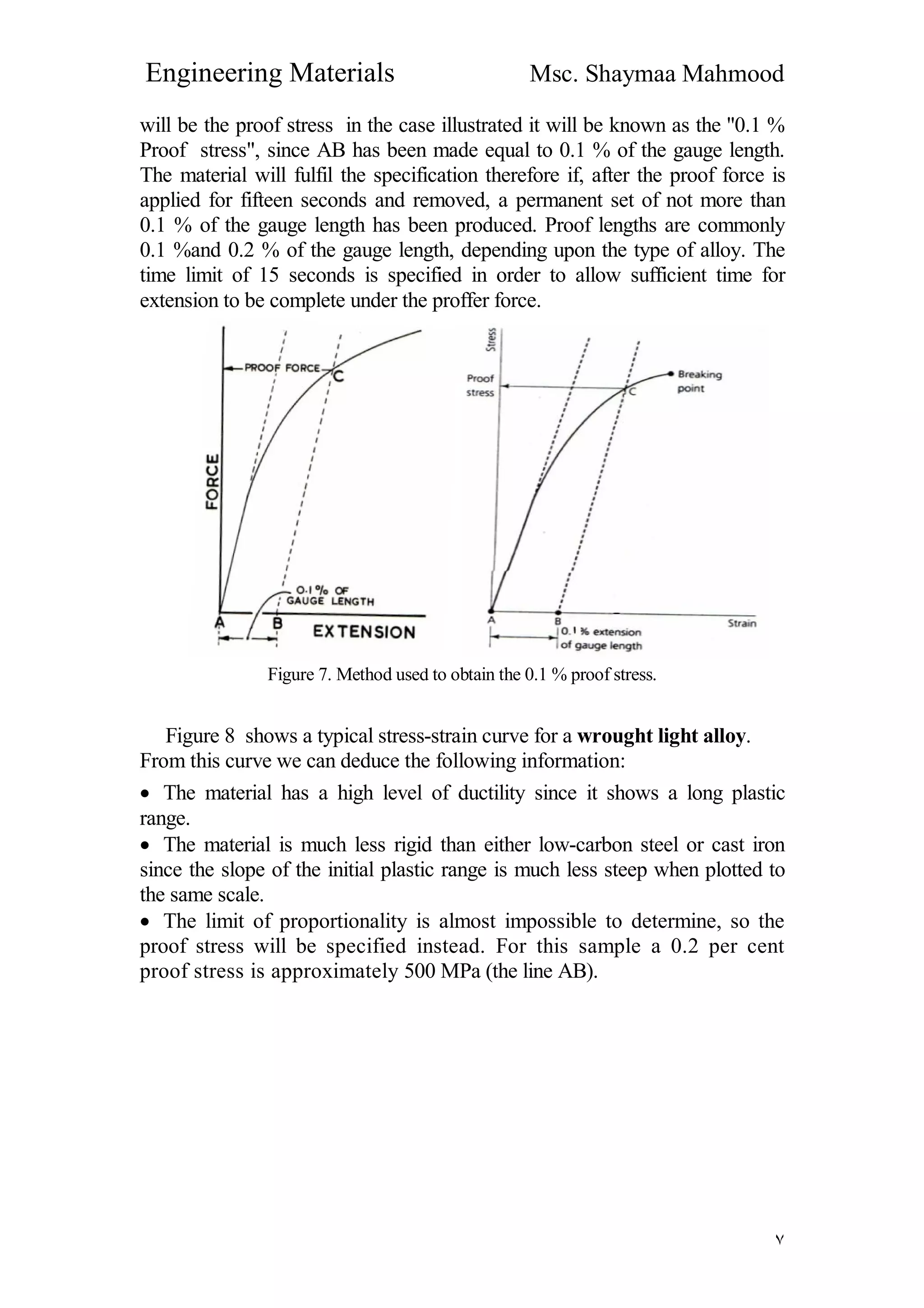 Engineering Materials Msc. Shaymaa Mahmood
٧
will be the proof stress in the case illustrated it will be known as the "0.1 %
Proof stress", since AB has been made equal to 0.1 % of the gauge length.
The material will fulfil the specification therefore if, after the proof force is
applied for fifteen seconds and removed, a permanent set of not more than
0.1 % of the gauge length has been produced. Proof lengths are commonly
0.1 %and 0.2 % of the gauge length, depending upon the type of alloy. The
time limit of 15 seconds is specified in order to allow sufficient time for
extension to be complete under the proffer force.
Figure 7. Method used to obtain the 0.1 % proof stress.
Figure 8 shows a typical stress-strain curve for a wrought light alloy.
From this curve we can deduce the following information:
 The material has a high level of ductility since it shows a long plastic
range.
 The material is much less rigid than either low-carbon steel or cast iron
since the slope of the initial plastic range is much less steep when plotted to
the same scale.
 The limit of proportionality is almost impossible to determine, so the
proof stress will be specified instead. For this sample a 0.2 per cent
proof stress is approximately 500 MPa (the line AB).
 