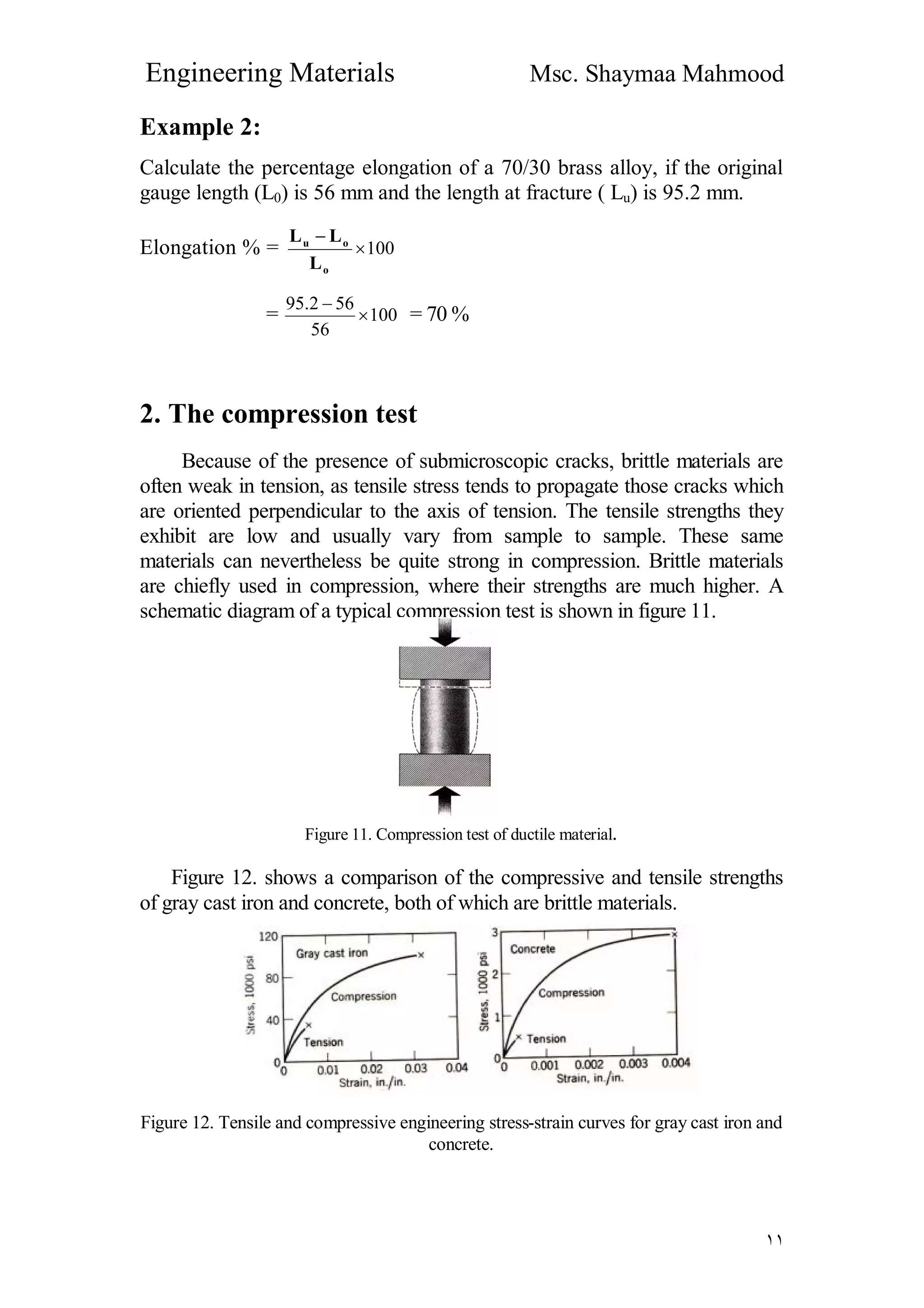 Engineering Materials Msc. Shaymaa Mahmood
١١
Example 2:
Calculate the percentage elongation of a 70/30 brass alloy, if the original
gauge length (L0) is 56 mm and the length at fracture ( Lu) is 95.2 mm.
Elongation % = 100

o
ou
L
LL
= 100
56
562.95


= 70 %
2. The compression test
Because of the presence of submicroscopic cracks, brittle materials are
often weak in tension, as tensile stress tends to propagate those cracks which
are oriented perpendicular to the axis of tension. The tensile strengths they
exhibit are low and usually vary from sample to sample. These same
materials can nevertheless be quite strong in compression. Brittle materials
are chiefly used in compression, where their strengths are much higher. A
schematic diagram of a typical compression test is shown in figure 11.
Figure 11. Compression test of ductile material.
Figure 12. shows a comparison of the compressive and tensile strengths
of gray cast iron and concrete, both of which are brittle materials.
Figure 12. Tensile and compressive engineering stress-strain curves for gray cast iron and
concrete.
 