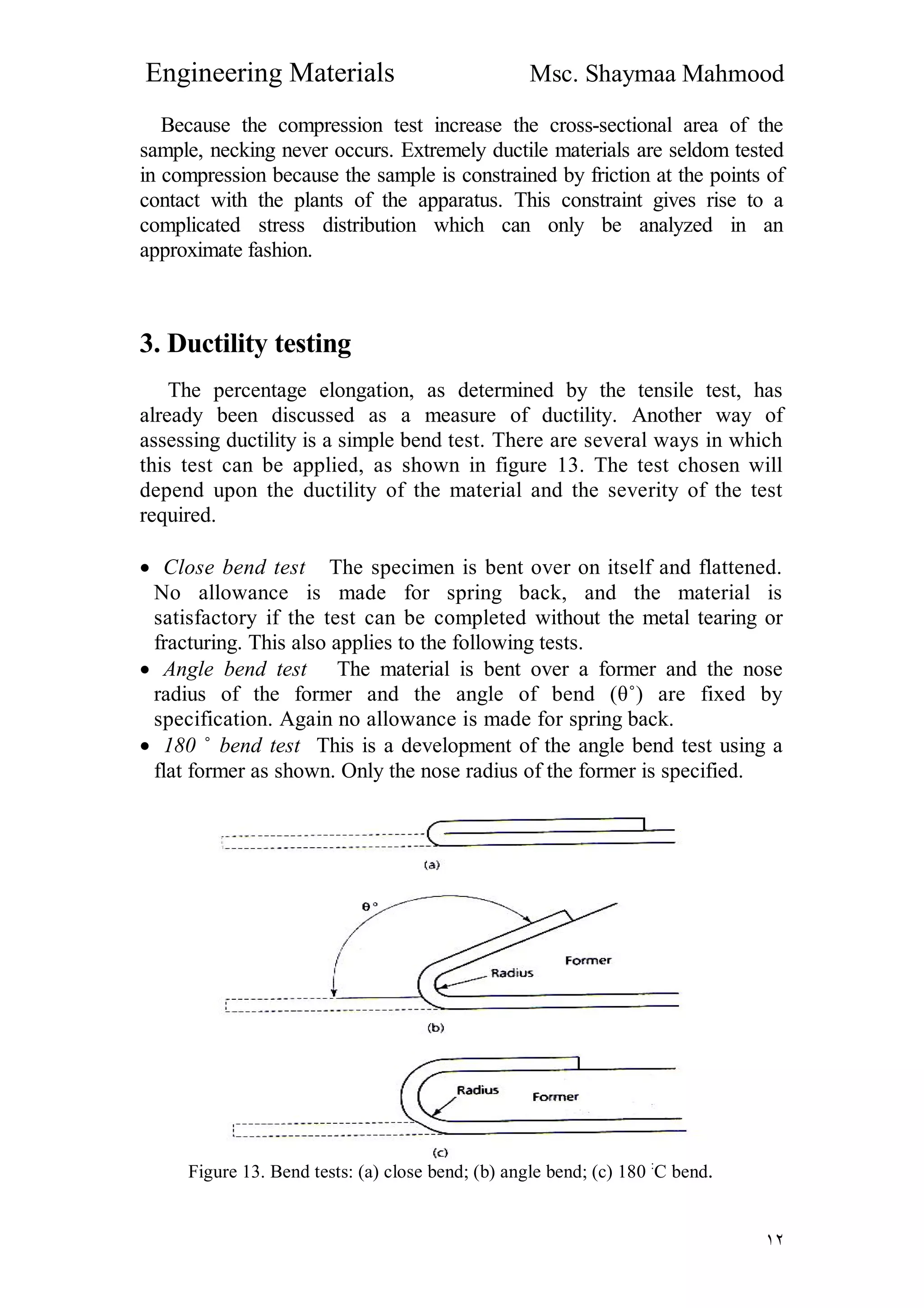Engineering Materials Msc. Shaymaa Mahmood
١٢
Because the compression test increase the cross-sectional area of the
sample, necking never occurs. Extremely ductile materials are seldom tested
in compression because the sample is constrained by friction at the points of
contact with the plants of the apparatus. This constraint gives rise to a
complicated stress distribution which can only be analyzed in an
approximate fashion.
3. Ductility testing
The percentage elongation, as determined by the tensile test, has
already been discussed as a measure of ductility. Another way of
assessing ductility is a simple bend test. There are several ways in which
this test can be applied, as shown in figure 13. The test chosen will
depend upon the ductility of the material and the severity of the test
required.
 Close bend test The specimen is bent over on itself and flattened.
No allowance is made for spring back, and the material is
satisfactory if the test can be completed without the metal tearing or
fracturing. This also applies to the following tests.
 Angle bend test The material is bent over a former and the nose
radius of the former and the angle of bend (θ˚) are fixed by
specification. Again no allowance is made for spring back.
 180 ˚ bend test This is a development of the angle bend test using a
flat former as shown. Only the nose radius of the former is specified.
Figure 13. Bend tests: (a) close bend; (b) angle bend; (c) 180 :
C bend.
 