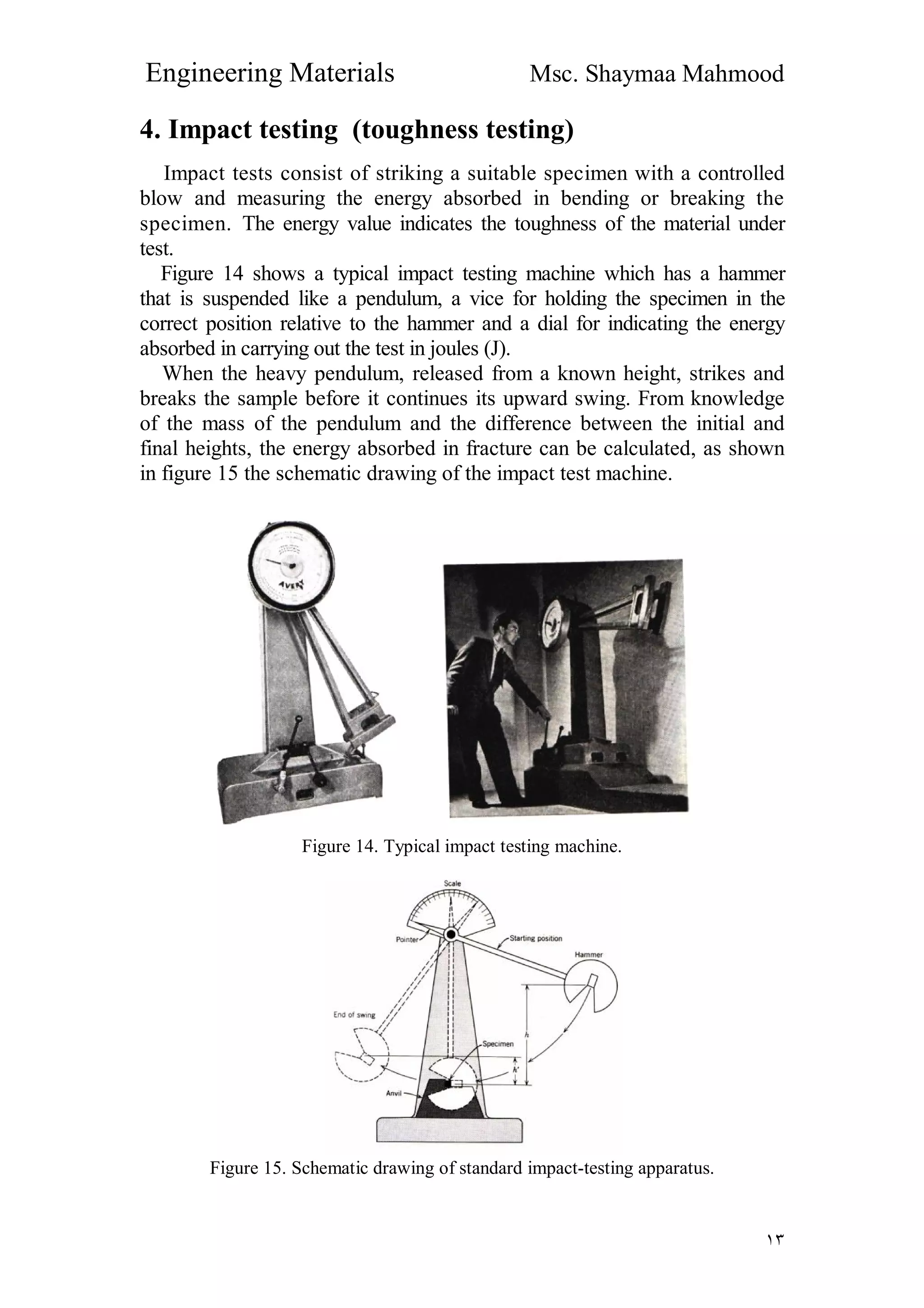 Engineering Materials Msc. Shaymaa Mahmood
١٣
4. Impact testing (toughness testing)
Impact tests consist of striking a suitable specimen with a controlled
blow and measuring the energy absorbed in bending or breaking the
specimen. The energy value indicates the toughness of the material under
test.
Figure 14 shows a typical impact testing machine which has a hammer
that is suspended like a pendulum, a vice for holding the specimen in the
correct position relative to the hammer and a dial for indicating the energy
absorbed in carrying out the test in joules (J).
When the heavy pendulum, released from a known height, strikes and
breaks the sample before it continues its upward swing. From knowledge
of the mass of the pendulum and the difference between the initial and
final heights, the energy absorbed in fracture can be calculated, as shown
in figure 15 the schematic drawing of the impact test machine.
Figure 14. Typical impact testing machine.
Figure 15. Schematic drawing of standard impact-testing apparatus.
 