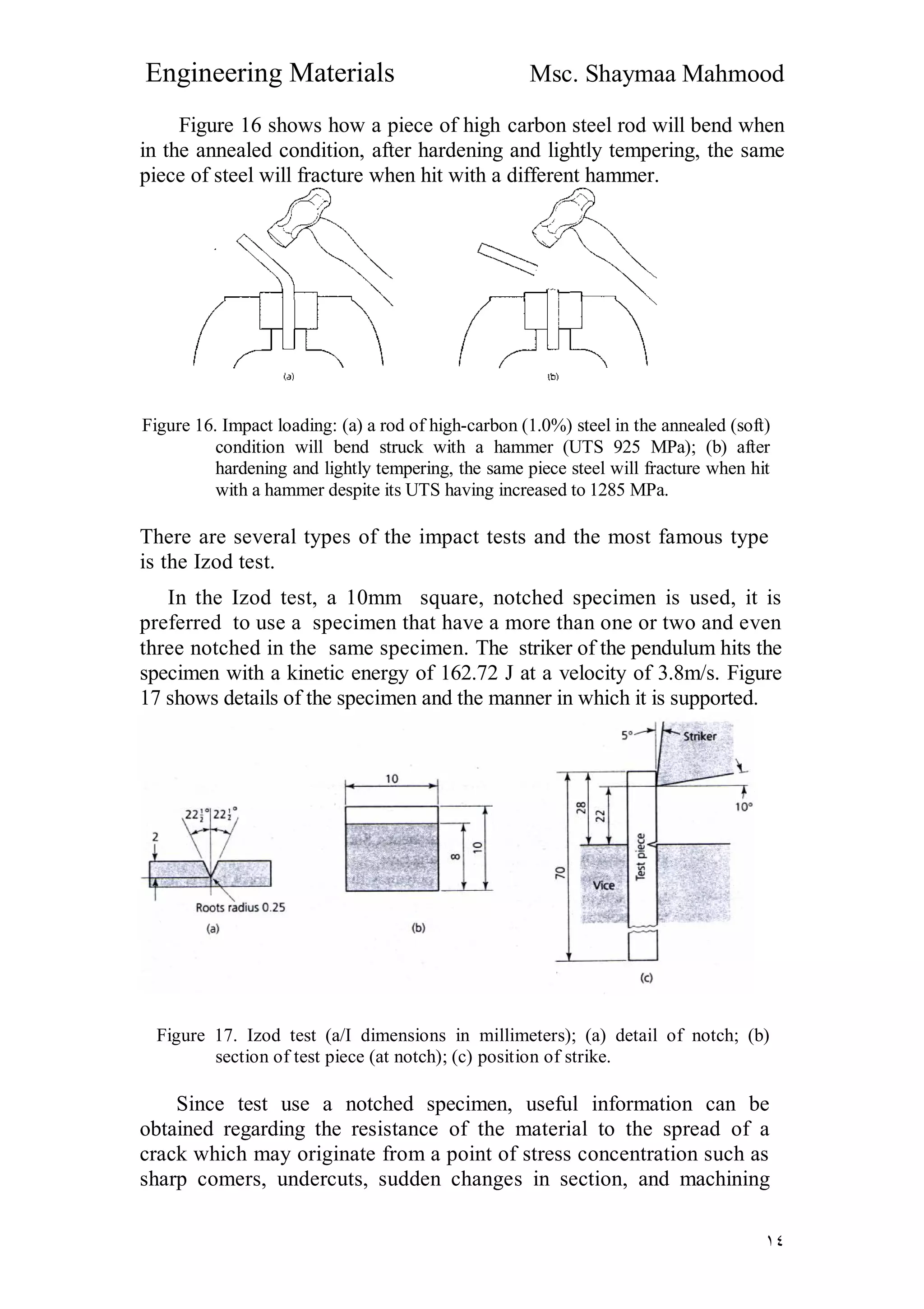 Engineering Materials Msc. Shaymaa Mahmood
١٤
Figure 16 shows how a piece of high carbon steel rod will bend when
in the annealed condition, after hardening and lightly tempering, the same
piece of steel will fracture when hit with a different hammer.
Figure 16. Impact loading: (a) a rod of high-carbon (1.0%) steel in the annealed (soft)
condition will bend struck with a hammer (UTS 925 MPa); (b) after
hardening and lightly tempering, the same piece steel will fracture when hit
with a hammer despite its UTS having increased to 1285 MPa.
There are several types of the impact tests and the most famous type
is the Izod test.
In the Izod test, a 10mm square, notched specimen is used, it is
preferred to use a specimen that have a more than one or two and even
three notched in the same specimen. The striker of the pendulum hits the
specimen with a kinetic energy of 162.72 J at a velocity of 3.8m/s. Figure
17 shows details of the specimen and the manner in which it is supported.
Figure 17. Izod test (a/I dimensions in millimeters); (a) detail of notch; (b)
section of test piece (at notch); (c) position of strike.
Since test use a notched specimen, useful information can be
obtained regarding the resistance of the material to the spread of a
crack which may originate from a point of stress concentration such as
sharp comers, undercuts, sudden changes in section, and machining
 