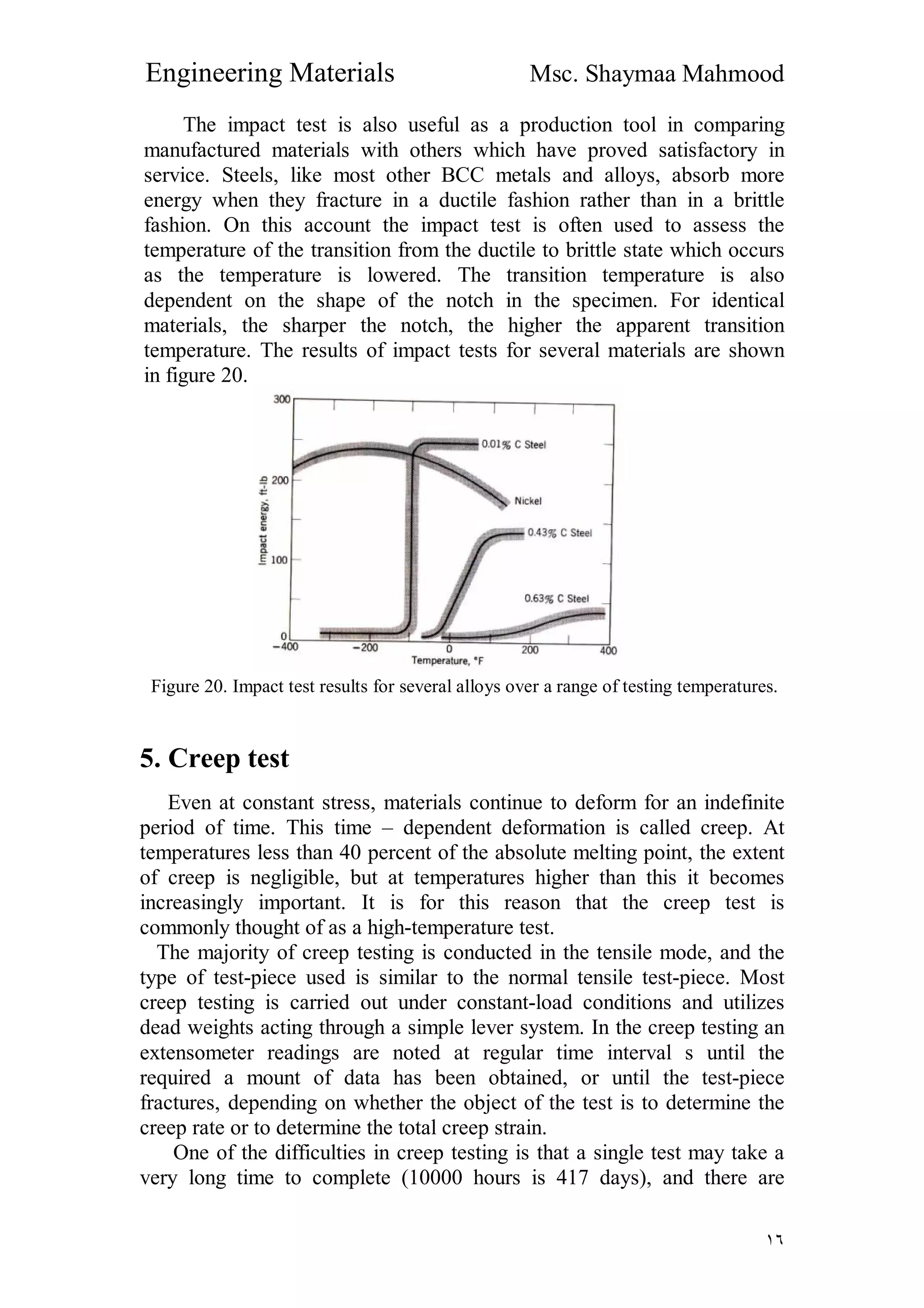 Engineering Materials Msc. Shaymaa Mahmood
١٦
The impact test is also useful as a production tool in comparing
manufactured materials with others which have proved satisfactory in
service. Steels, like most other BCC metals and alloys, absorb more
energy when they fracture in a ductile fashion rather than in a brittle
fashion. On this account the impact test is often used to assess the
temperature of the transition from the ductile to brittle state which occurs
as the temperature is lowered. The transition temperature is also
dependent on the shape of the notch in the specimen. For identical
materials, the sharper the notch, the higher the apparent transition
temperature. The results of impact tests for several materials are shown
in figure 20.
Figure 20. Impact test results for several alloys over a range of testing temperatures.
5. Creep test
Even at constant stress, materials continue to deform for an indefinite
period of time. This time – dependent deformation is called creep. At
temperatures less than 40 percent of the absolute melting point, the extent
of creep is negligible, but at temperatures higher than this it becomes
increasingly important. It is for this reason that the creep test is
commonly thought of as a high-temperature test.
The majority of creep testing is conducted in the tensile mode, and the
type of test-piece used is similar to the normal tensile test-piece. Most
creep testing is carried out under constant-load conditions and utilizes
dead weights acting through a simple lever system. In the creep testing an
extensometer readings are noted at regular time interval s until the
required a mount of data has been obtained, or until the test-piece
fractures, depending on whether the object of the test is to determine the
creep rate or to determine the total creep strain.
One of the difficulties in creep testing is that a single test may take a
very long time to complete (10000 hours is 417 days), and there are
 