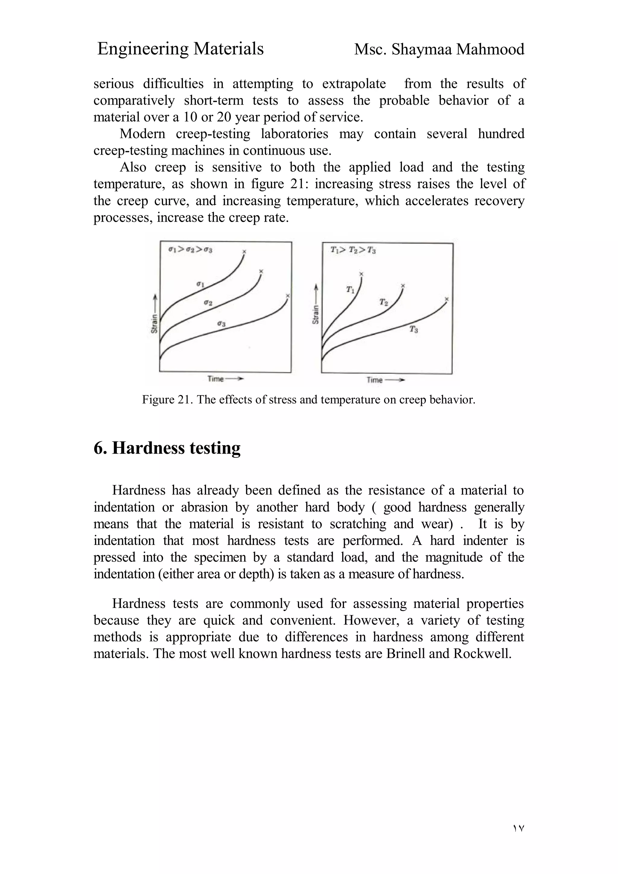 Engineering Materials Msc. Shaymaa Mahmood
١٧
serious difficulties in attempting to extrapolate from the results of
comparatively short-term tests to assess the probable behavior of a
material over a 10 or 20 year period of service.
Modern creep-testing laboratories may contain several hundred
creep-testing machines in continuous use.
Also creep is sensitive to both the applied load and the testing
temperature, as shown in figure 21: increasing stress raises the level of
the creep curve, and increasing temperature, which accelerates recovery
processes, increase the creep rate.
Figure 21. The effects of stress and temperature on creep behavior.
6. Hardness testing
Hardness has already been defined as the resistance of a material to
indentation or abrasion by another hard body ( good hardness generally
means that the material is resistant to scratching and wear) . It is by
indentation that most hardness tests are performed. A hard indenter is
pressed into the specimen by a standard load, and the magnitude of the
indentation (either area or depth) is taken as a measure of hardness.
Hardness tests are commonly used for assessing material properties
because they are quick and convenient. However, a variety of testing
methods is appropriate due to differences in hardness among different
materials. The most well known hardness tests are Brinell and Rockwell.
 
