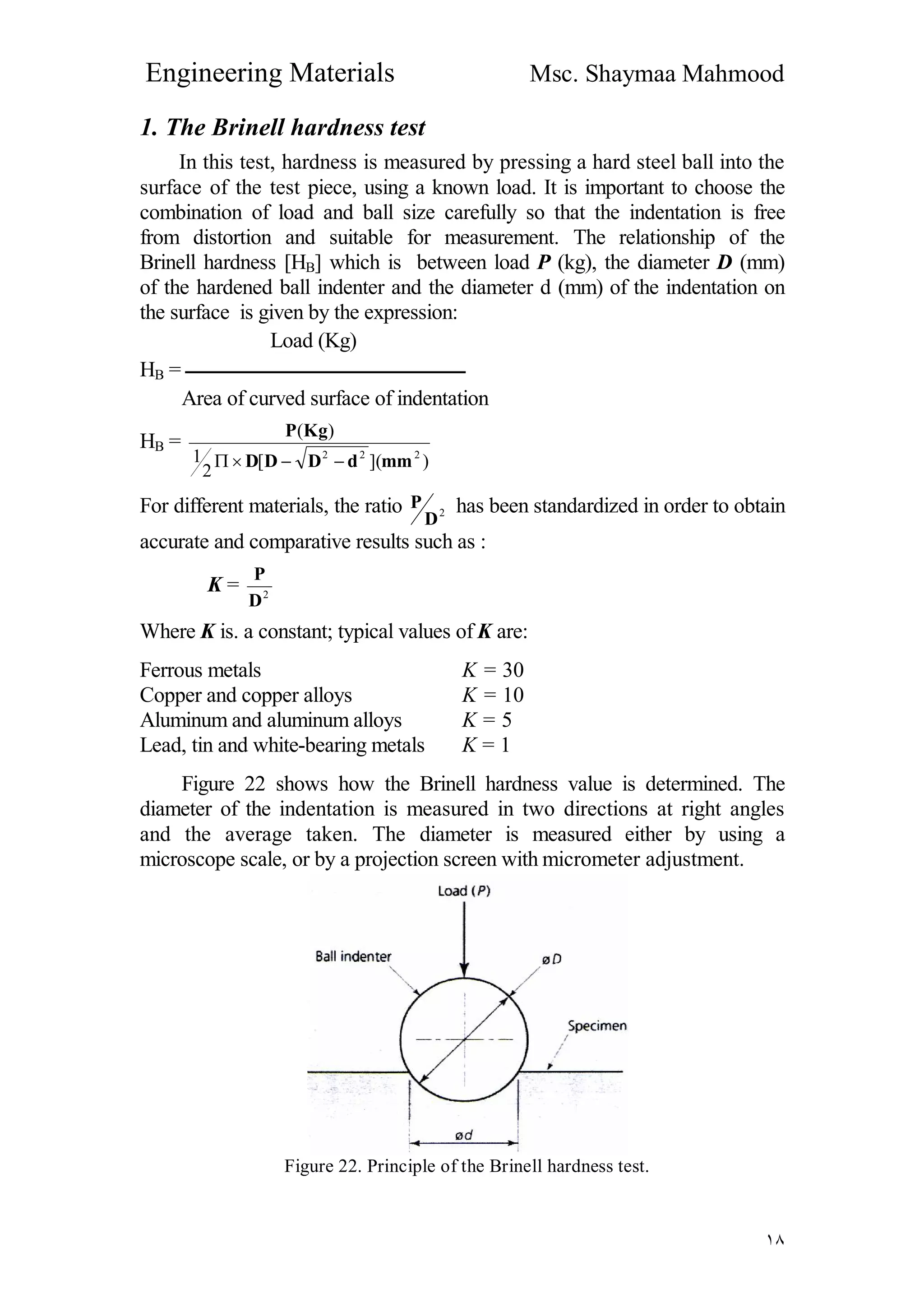 Engineering Materials Msc. Shaymaa Mahmood
١٨
1. The Brinell hardness test
In this test, hardness is measured by pressing a hard steel ball into the
surface of the test piece, using a known load. It is important to choose the
combination of load and ball size carefully so that the indentation is free
from distortion and suitable for measurement. The relationship of the
Brinell hardness [HB] which is between load P (kg), the diameter D (mm)
of the hardened ball indenter and the diameter d (mm) of the indentation on
the surface is given by the expression:
Load (Kg)
HB = ‫ــــــــــــــــــــــــــــــــــــــــــــــــــــــــــــــــــــ‬
Area of curved surface of indentation
HB =
)]([
2
1
)(
222
mmdDDD
KgP

For different materials, the ratio 2
D
P has been standardized in order to obtain
accurate and comparative results such as :
K = 2
D
P
Where K is. a constant; typical values of K are:
Ferrous metals K = 30
Copper and copper alloys K = 10
Aluminum and aluminum alloys K = 5
Lead, tin and white-bearing metals K = 1
Figure 22 shows how the Brinell hardness value is determined. The
diameter of the indentation is measured in two directions at right angles
and the average taken. The diameter is measured either by using a
microscope scale, or by a projection screen with micrometer adjustment.
Figure 22. Principle of the Brinell hardness test.
 