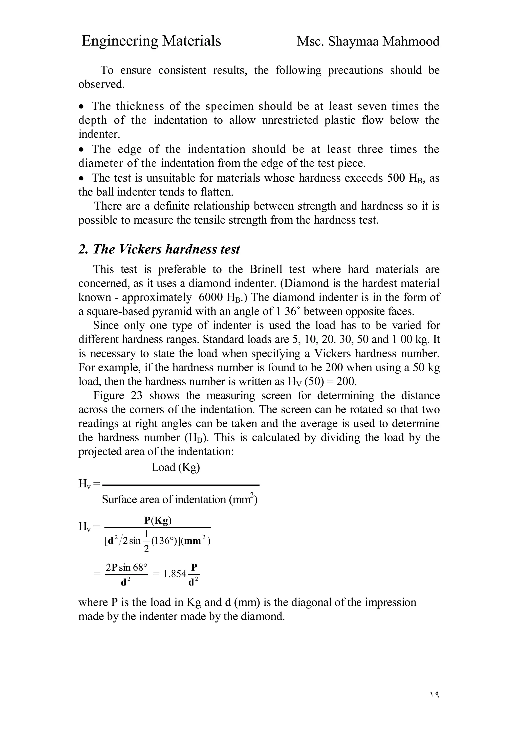 Engineering Materials Msc. Shaymaa Mahmood
١٩
To ensure consistent results, the following precautions should be
observed.
 The thickness of the specimen should be at least seven times the
depth of the indentation to allow unrestricted plastic flow below the
indenter.
 The edge of the indentation should be at least three times the
diameter of the indentation from the edge of the test piece.
 The test is unsuitable for materials whose hardness exceeds 500 HB, as
the ball indenter tends to flatten.
There are a definite relationship between strength and hardness so it is
possible to measure the tensile strength from the hardness test.
2. The Vickers hardness test
This test is preferable to the Brinell test where hard materials are
concerned, as it uses a diamond indenter. (Diamond is the hardest material
known - approximately 6000 HB.) The diamond indenter is in the form of
a square-based pyramid with an angle of 1 36˚ between opposite faces.
Since only one type of indenter is used the load has to be varied for
different hardness ranges. Standard loads are 5, 10, 20. 30, 50 and 1 00 kg. It
is necessary to state the load when specifying a Vickers hardness number.
For example, if the hardness number is found to be 200 when using a 50 kg
load, then the hardness number is written as HV (50) = 200.
Figure 23 shows the measuring screen for determining the distance
across the corners of the indentation. The screen can be rotated so that two
readings at right angles can be taken and the average is used to determine
the hardness number (HD). This is calculated by dividing the load by the
projected area of the indentation:
Load (Kg)
Hv = ‫ــــــــــــــــــــــــــــــــــــــــــــــــــــــــــــــــــــ‬
Surface area of indentation (mm2
)
Hv =
))](136(
2
1
sin2[
)(
22
mmd
KgP

= 2
68sin2
d
P 
= 2
854.1
d
P
where P is the load in Kg and d (mm) is the diagonal of the impression
made by the indenter made by the diamond.
 