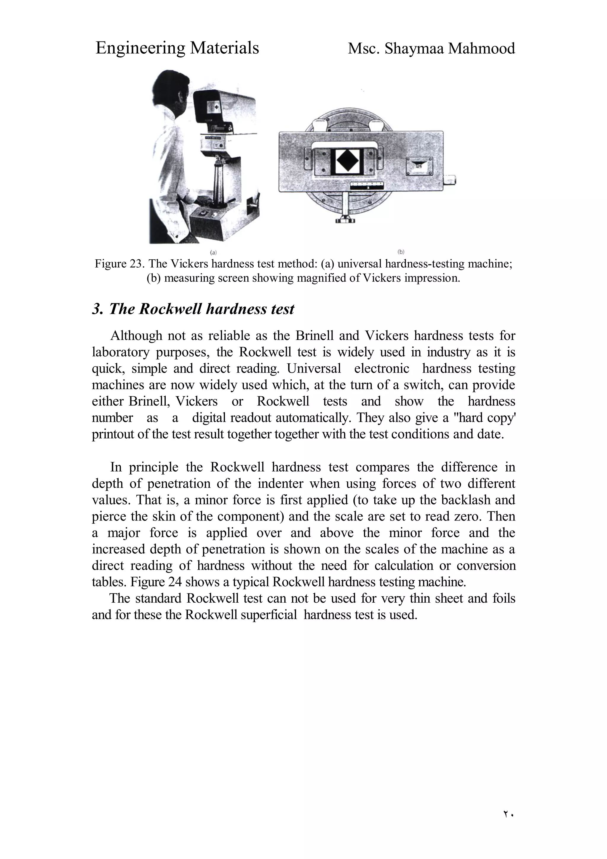 Engineering Materials Msc. Shaymaa Mahmood
٢٠
Figure 23. The Vickers hardness test method: (a) universal hardness-testing machine;
(b) measuring screen showing magnified of Vickers impression.
3. The Rockwell hardness test
Although not as reliable as the Brinell and Vickers hardness tests for
laboratory purposes, the Rockwell test is widely used in industry as it is
quick, simple and direct reading. Universal electronic hardness testing
machines are now widely used which, at the turn of a switch, can provide
either Brinell, Vickers or Rockwell tests and show the hardness
number as a digital readout automatically. They also give a "hard copy'
printout of the test result together together with the test conditions and date.
In principle the Rockwell hardness test compares the difference in
depth of penetration of the indenter when using forces of two different
values. That is, a minor force is first applied (to take up the backlash and
pierce the skin of the component) and the scale are set to read zero. Then
a major force is applied over and above the minor force and the
increased depth of penetration is shown on the scales of the machine as a
direct reading of hardness without the need for calculation or conversion
tables. Figure 24 shows a typical Rockwell hardness testing machine.
The standard Rockwell test can not be used for very thin sheet and foils
and for these the Rockwell superficial hardness test is used.
 