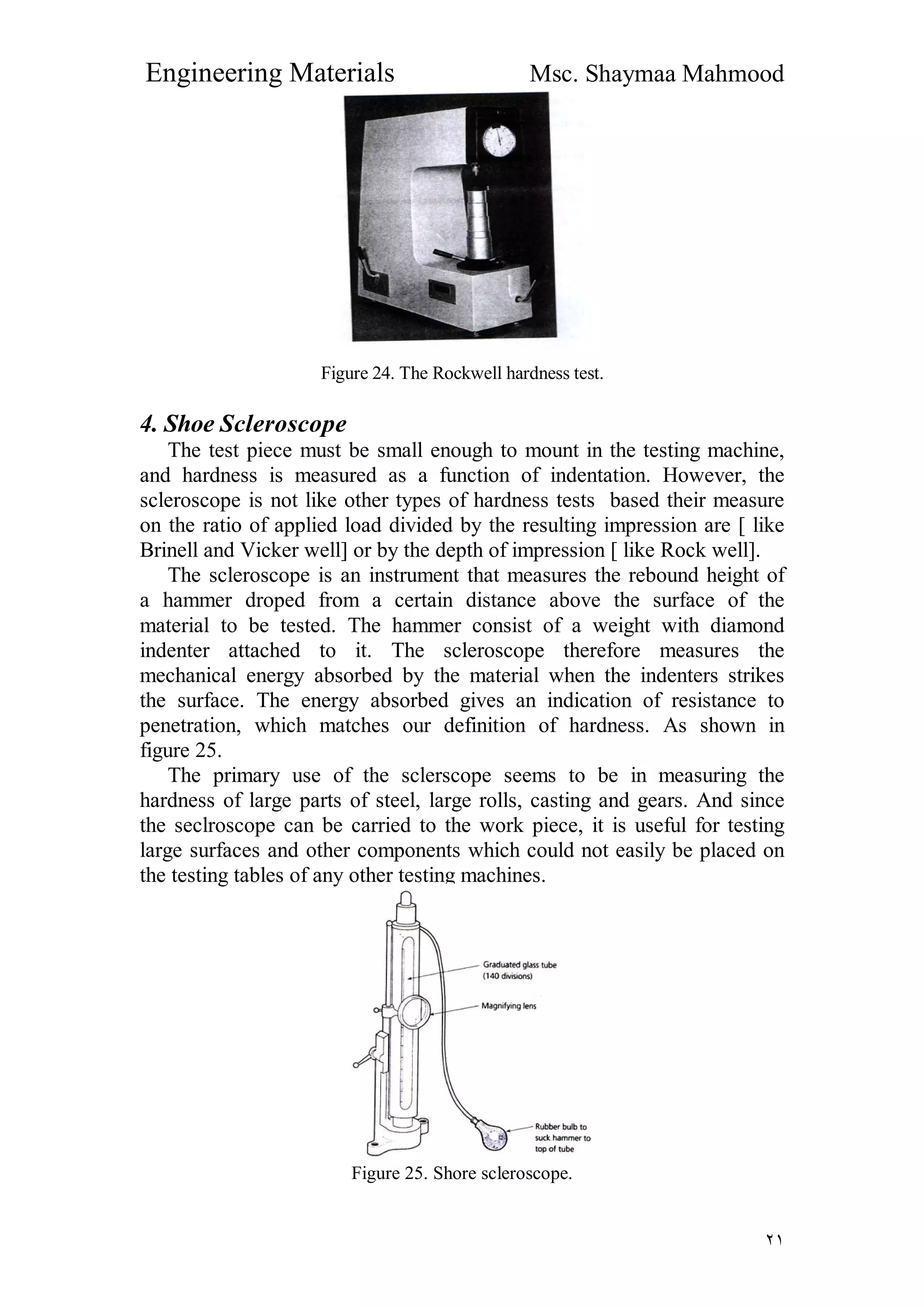Engineering Materials Msc. Shaymaa Mahmood
٢١
Figure 24. The Rockwell hardness test.
4. Shoe Scleroscope
The test piece must be small enough to mount in the testing machine,
and hardness is measured as a function of indentation. However, the
scleroscope is not like other types of hardness tests based their measure
on the ratio of applied load divided by the resulting impression are [ like
Brinell and Vicker well] or by the depth of impression [ like Rock well].
The scleroscope is an instrument that measures the rebound height of
a hammer droped from a certain distance above the surface of the
material to be tested. The hammer consist of a weight with diamond
indenter attached to it. The scleroscope therefore measures the
mechanical energy absorbed by the material when the indenters strikes
the surface. The energy absorbed gives an indication of resistance to
penetration, which matches our definition of hardness. As shown in
figure 25.
The primary use of the sclerscope seems to be in measuring the
hardness of large parts of steel, large rolls, casting and gears. And since
the seclroscope can be carried to the work piece, it is useful for testing
large surfaces and other components which could not easily be placed on
the testing tables of any other testing machines.
Figure 25. Shore scleroscope.
 