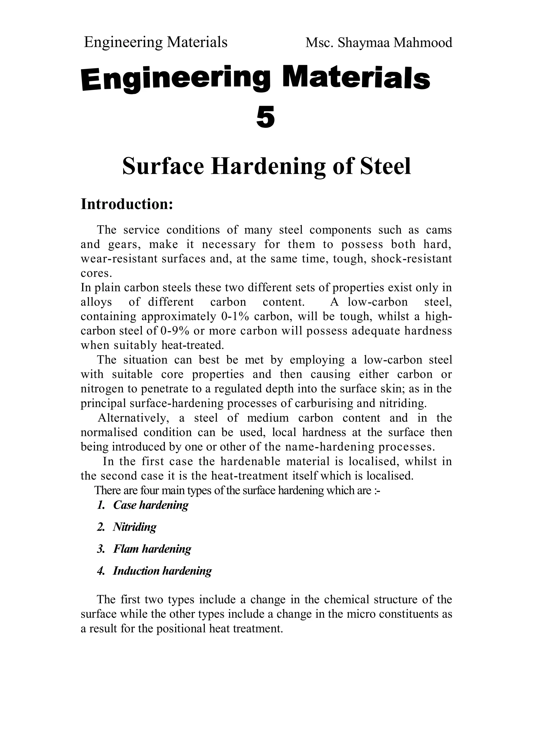 Engineering Materials Msc. Shaymaa Mahmood
Surface Hardening of Steel
Introduction:
The service conditions of many steel components such as cams
and gears, make it necessary for them to possess both hard,
wear-resistant surfaces and, at the same time, tough, shock-resistant
cores.
In plain carbon steels these two different sets of properties exist only in
alloys of different carbon content. A low-carbon steel,
containing approximately 0-1% carbon, will be tough, whilst a high-
carbon steel of 0-9% or more carbon will possess adequate hardness
when suitably heat-treated.
The situation can best be met by employing a low-carbon steel
with suitable core properties and then causing either carbon or
nitrogen to penetrate to a regulated depth into the surface skin; as in the
principal surface-hardening processes of carburising and nitriding.
Alternatively, a steel of medium carbon content and in the
normalised condition can be used, local hardness at the surface then
being introduced by one or other of the name-hardening processes.
In the first case the hardenable material is localised, whilst in
the second case it is the heat-treatment itself which is localised.
There are four main types of the surface hardening which are :-
1. Case hardening
2. Nitriding
3. Flam hardening
4. Induction hardening
The first two types include a change in the chemical structure of the
surface while the other types include a change in the micro constituents as
a result for the positional heat treatment.
 