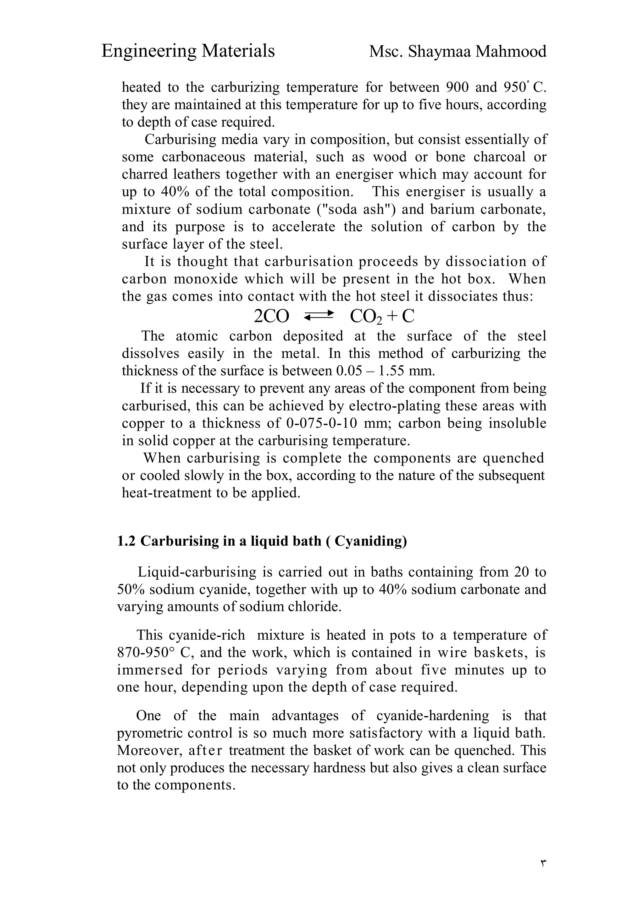 Engineering Materials Msc. Shaymaa Mahmood
٣
heated to the carburizing temperature for between 900 and 950ْ C.
they are maintained at this temperature for up to five hours, according
to depth of case required.
Carburising media vary in composition, but consist essentially of
some carbonaceous material, such as wood or bone charcoal or
charred leathers together with an energiser which may account for
up to 40% of the total composition. This energiser is usually a
mixture of sodium carbonate ("soda ash") and barium carbonate,
and its purpose is to accelerate the solution of carbon by the
surface layer of the steel.
It is thought that carburisation proceeds by dissociation of
carbon monoxide which will be present in the hot box. When
the gas comes into contact with the hot steel it dissociates thus:
2CO CO2 + C
The atomic carbon deposited at the surface of the steel
dissolves easily in the metal. In this method of carburizing the
thickness of the surface is between 0.05 – 1.55 mm.
If it is necessary to prevent any areas of the component from being
carburised, this can be achieved by electro-plating these areas with
copper to a thickness of 0-075-0-10 mm; carbon being insoluble
in solid copper at the carburising temperature.
When carburising is complete the components are quenched
or cooled slowly in the box, according to the nature of the subsequent
heat-treatment to be applied.
1.2 Carburising in a liquid bath ( Cyaniding)
Liquid-carburising is carried out in baths containing from 20 to
50% sodium cyanide, together with up to 40% sodium carbonate and
varying amounts of sodium chloride.
This cyanide-rich mixture is heated in pots to a temperature of
870-950° C, and the work, which is contained in wire baskets, is
immersed for periods varying from about five minutes up to
one hour, depending upon the depth of case required.
One of the main advantages of cyanide-hardening is that
pyrometric control is so much more satisfactory with a liquid bath.
Moreover, after treatment the basket of work can be quenched. This
not only produces the necessary hardness but also gives a clean surface
to the components.
 