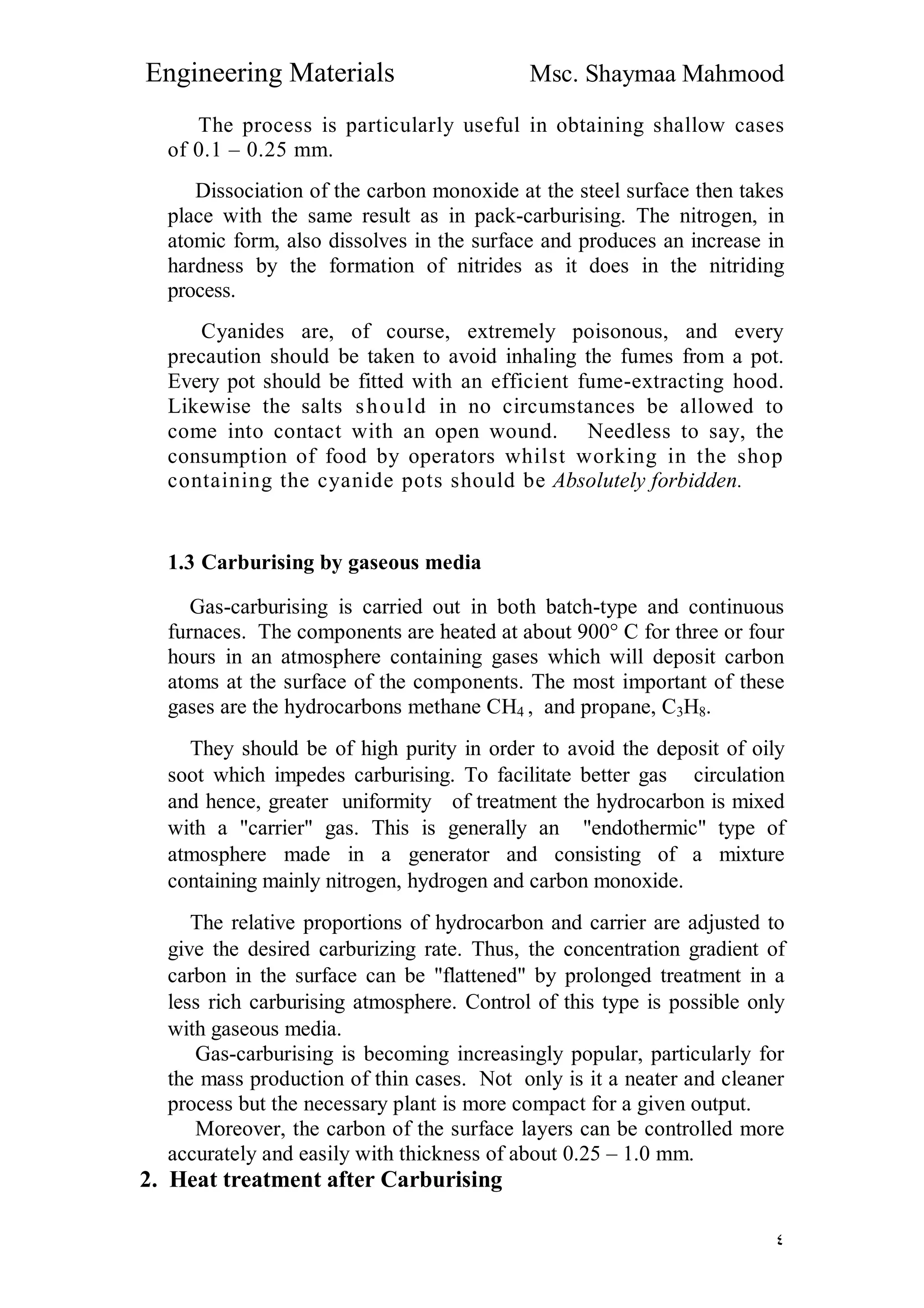 Engineering Materials Msc. Shaymaa Mahmood
٤
The process is particularly useful in obtaining shallow cases
of 0.1 – 0.25 mm.
Dissociation of the carbon monoxide at the steel surface then takes
place with the same result as in pack-carburising. The nitrogen, in
atomic form, also dissolves in the surface and produces an increase in
hardness by the formation of nitrides as it does in the nitriding
process.
Cyanides are, of course, extremely poisonous, and every
precaution should be taken to avoid inhaling the fumes from a pot.
Every pot should be fitted with an efficient fume-extracting hood.
Likewise the salts should in no circumstances be allowed to
come into contact with an open wound. Needless to say, the
consumption of food by operators whilst working in the shop
containing the cyanide pots should be Absolutely forbidden.
1.3 Carburising by gaseous media
Gas-carburising is carried out in both batch-type and continuous
furnaces. The components are heated at about 900° C for three or four
hours in an atmosphere containing gases which will deposit carbon
atoms at the surface of the components. The most important of these
gases are the hydrocarbons methane CH4 , and propane, C3H8.
They should be of high purity in order to avoid the deposit of oily
soot which impedes carburising. To facilitate better gas circulation
and hence, greater uniformity of treatment the hydrocarbon is mixed
with a "carrier" gas. This is generally an "endothermic" type of
atmosphere made in a generator and consisting of a mixture
containing mainly nitrogen, hydrogen and carbon monoxide.
The relative proportions of hydrocarbon and carrier are adjusted to
give the desired carburizing rate. Thus, the concentration gradient of
carbon in the surface can be "flattened" by prolonged treatment in a
less rich carburising atmosphere. Control of this type is possible only
with gaseous media.
Gas-carburising is becoming increasingly popular, particularly for
the mass production of thin cases. Not only is it a neater and cleaner
process but the necessary plant is more compact for a given output.
Moreover, the carbon of the surface layers can be controlled more
accurately and easily with thickness of about 0.25 – 1.0 mm.
2. Heat treatment after Carburising
 