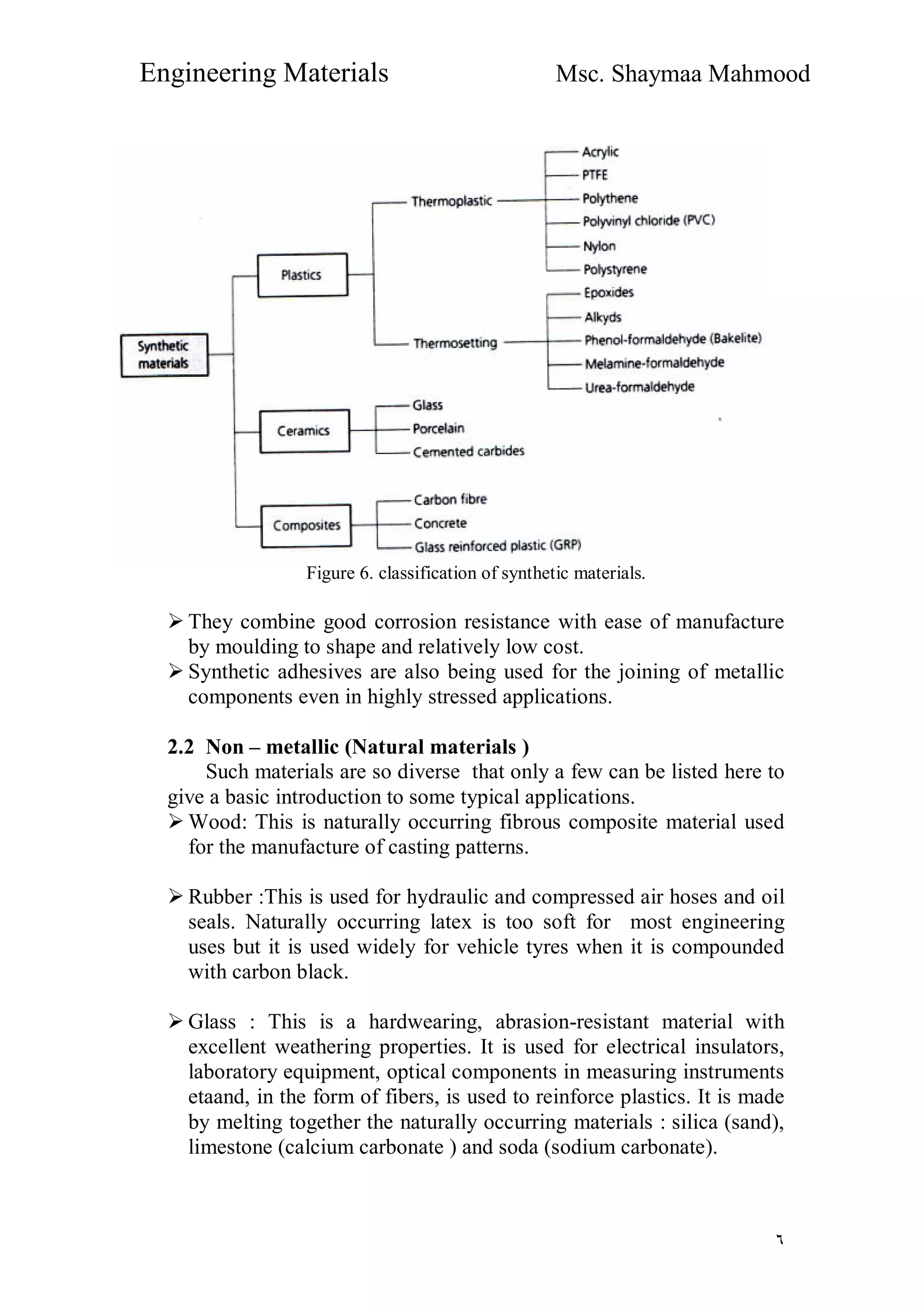 Engineering Materials Msc. Shaymaa Mahmood
٦
Figure 6. classification of synthetic materials.
 They combine good corrosion resistance with ease of manufacture
by moulding to shape and relatively low cost.
 Synthetic adhesives are also being used for the joining of metallic
components even in highly stressed applications.
2.2 Non – metallic (Natural materials )
Such materials are so diverse that only a few can be listed here to
give a basic introduction to some typical applications.
 Wood: This is naturally occurring fibrous composite material used
for the manufacture of casting patterns.
 Rubber :This is used for hydraulic and compressed air hoses and oil
seals. Naturally occurring latex is too soft for most engineering
uses but it is used widely for vehicle tyres when it is compounded
with carbon black.
 Glass : This is a hardwearing, abrasion-resistant material with
excellent weathering properties. It is used for electrical insulators,
laboratory equipment, optical components in measuring instruments
etaand, in the form of fibers, is used to reinforce plastics. It is made
by melting together the naturally occurring materials : silica (sand),
limestone (calcium carbonate ) and soda (sodium carbonate).
 