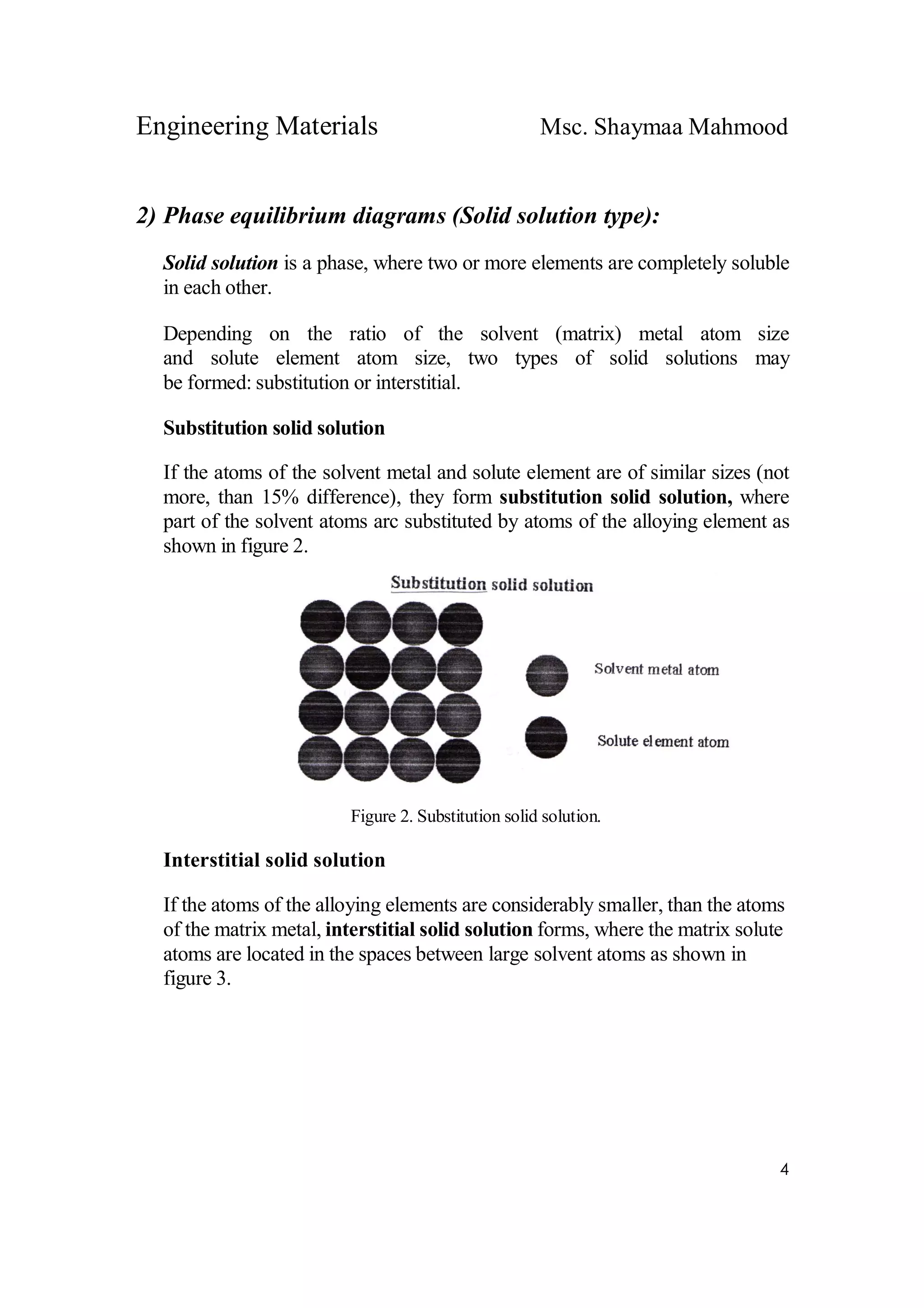 Engineering Materials Msc. Shaymaa Mahmood
4
2) Phase equilibrium diagrams (Solid solution type):
Solid solution is a phase, where two or more elements are completely soluble
in each other.
Depending on the ratio of the solvent (matrix) metal atom size
and solute element atom size, two types of solid solutions may
be formed: substitution or interstitial.
Substitution solid solution
If the atoms of the solvent metal and solute element are of similar sizes (not
more, than 15% difference), they form substitution solid solution, where
part of the solvent atoms arc substituted by atoms of the alloying element as
shown in figure 2.
Figure 2. Substitution solid solution.
Interstitial solid solution
If the atoms of the alloying elements are considerably smaller, than the atoms
of the matrix metal, interstitial solid solution forms, where the matrix solute
atoms are located in the spaces between large solvent atoms as shown in
figure 3.
 