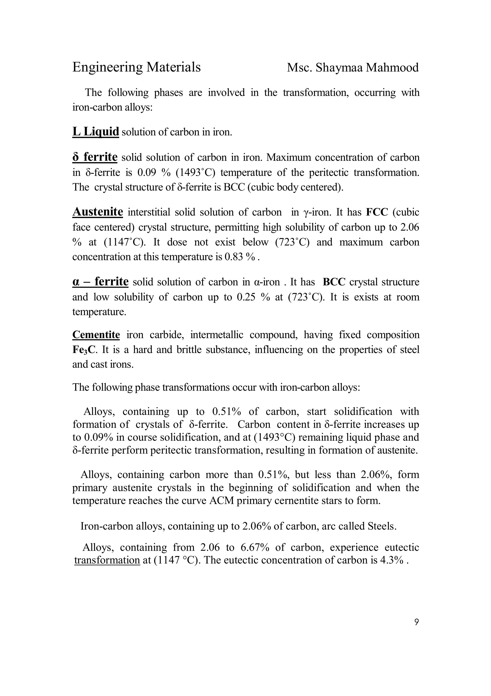 Engineering Materials Msc. Shaymaa Mahmood
9
The following phases are involved in the transformation, occurring with
iron-carbon alloys:
L Liquid solution of carbon in iron.
δ ferrite solid solution of carbon in iron. Maximum concentration of carbon
in δ-ferrite is 0.09 % (1493˚C) temperature of the peritectic transformation.
The crystal structure of δ-ferrite is BCC (cubic body centered).
Austenite interstitial solid solution of carbon in γ-iron. It has FCC (cubic
face centered) crystal structure, permitting high solubility of carbon up to 2.06
% at (1147˚C). It dose not exist below (723˚C) and maximum carbon
concentration at this temperature is 0.83 % .
α – ferrite solid solution of carbon in α-iron . It has BCC crystal structure
and low solubility of carbon up to 0.25 % at (723˚C). It is exists at room
temperature.
Cementite iron carbide, intermetallic compound, having fixed composition
Fe3C. It is a hard and brittle substance, influencing on the properties of steel
and cast irons.
The following phase transformations occur with iron-carbon alloys:
Alloys, containing up to 0.51% of carbon, start solidification with
formation of crystals of δ-ferrite. Carbon content in δ-ferrite increases up
to 0.09% in course solidification, and at (1493°C) remaining liquid phase and
δ-ferrite perform peritectic transformation, resulting in formation of austenite.
Alloys, containing carbon more than 0.51%, but less than 2.06%, form
primary austenite crystals in the beginning of solidification and when the
temperature reaches the curve ACM primary cernentite stars to form.
Iron-carbon alloys, containing up to 2.06% of carbon, arc called Steels.
Alloys, containing from 2.06 to 6.67% of carbon, experience eutectic
transformation at (1147 °C). The eutectic concentration of carbon is 4.3% .
 