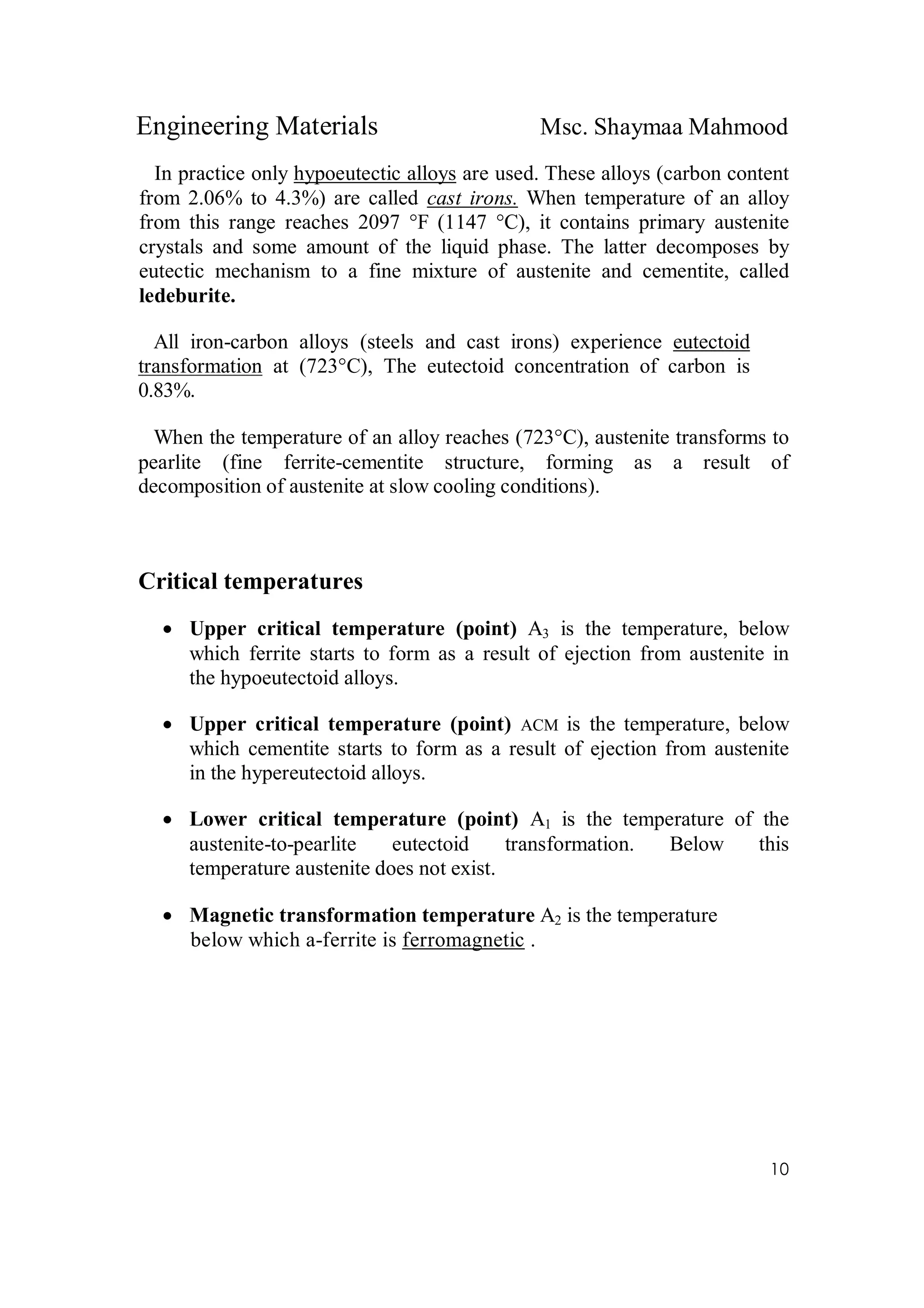 Engineering Materials Msc. Shaymaa Mahmood
10
In practice only hypoeutectic alloys are used. These alloys (carbon content
from 2.06% to 4.3%) are called cast irons. When temperature of an alloy
from this range reaches 2097 °F (1147 °C), it contains primary austenite
crystals and some amount of the liquid phase. The latter decomposes by
eutectic mechanism to a fine mixture of austenite and cementite, called
ledeburite.
All iron-carbon alloys (steels and cast irons) experience eutectoid
transformation at (723°C), The eutectoid concentration of carbon is
0.83%.
When the temperature of an alloy reaches (723°C), austenite transforms to
pearlite (fine ferrite-cementite structure, forming as a result of
decomposition of austenite at slow cooling conditions).
Critical temperatures
 Upper critical temperature (point) A3 is the temperature, below
which ferrite starts to form as a result of ejection from austenite in
the hypoeutectoid alloys.
 Upper critical temperature (point) ACM is the temperature, below
which cementite starts to form as a result of ejection from austenite
in the hypereutectoid alloys.
 Lower critical temperature (point) A1 is the temperature of the
austenite-to-pearlite eutectoid transformation. Below this
temperature austenite does not exist.
 Magnetic transformation temperature A2 is the temperature
below which a-ferrite is ferromagnetic .
 