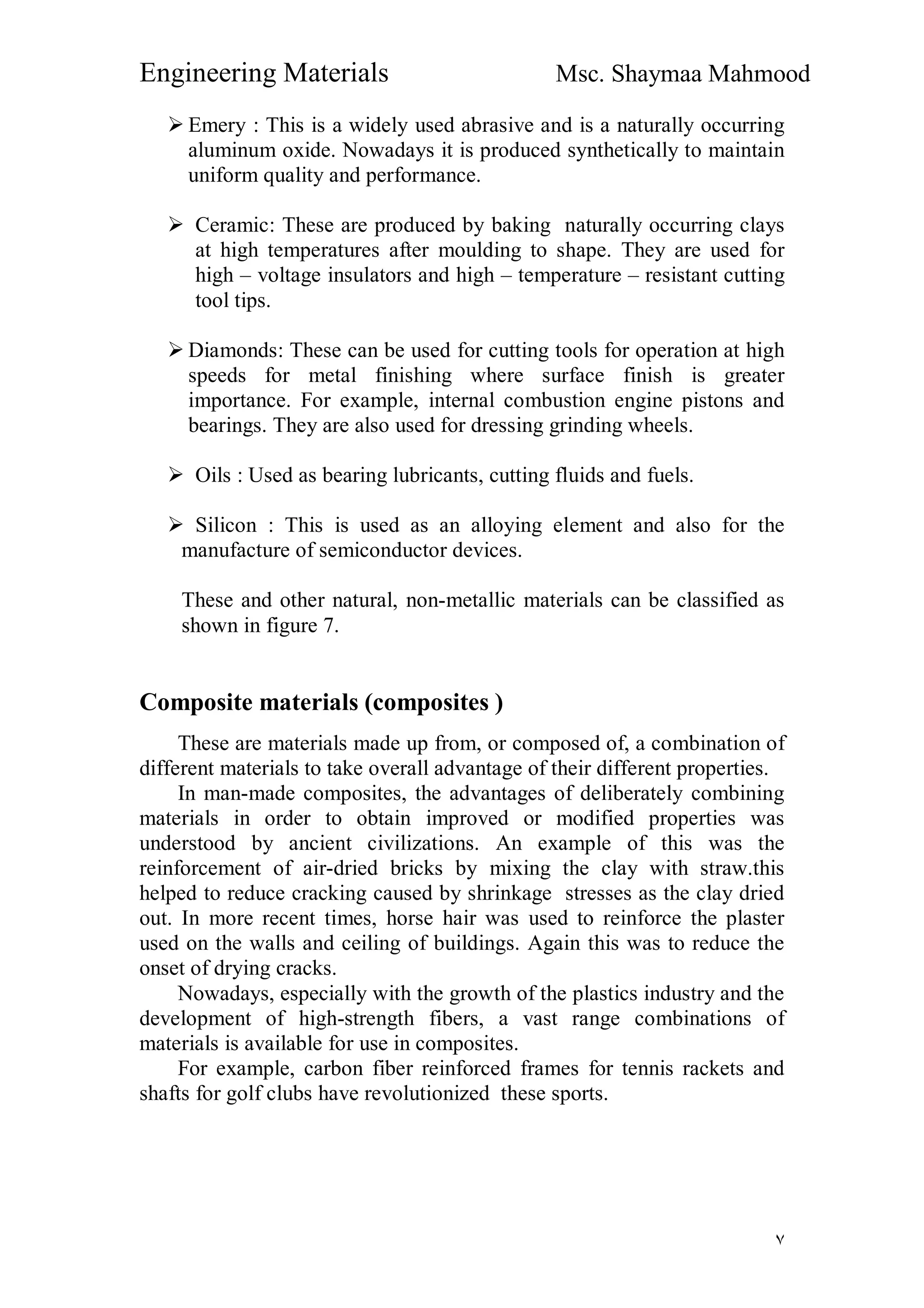 Engineering Materials Msc. Shaymaa Mahmood
٧
 Emery : This is a widely used abrasive and is a naturally occurring
aluminum oxide. Nowadays it is produced synthetically to maintain
uniform quality and performance.
 Ceramic: These are produced by baking naturally occurring clays
at high temperatures after moulding to shape. They are used for
high – voltage insulators and high – temperature – resistant cutting
tool tips.
 Diamonds: These can be used for cutting tools for operation at high
speeds for metal finishing where surface finish is greater
importance. For example, internal combustion engine pistons and
bearings. They are also used for dressing grinding wheels.
 Oils : Used as bearing lubricants, cutting fluids and fuels.
 Silicon : This is used as an alloying element and also for the
manufacture of semiconductor devices.
These and other natural, non-metallic materials can be classified as
shown in figure 7.
Composite materials (composites )
These are materials made up from, or composed of, a combination of
different materials to take overall advantage of their different properties.
In man-made composites, the advantages of deliberately combining
materials in order to obtain improved or modified properties was
understood by ancient civilizations. An example of this was the
reinforcement of air-dried bricks by mixing the clay with straw.this
helped to reduce cracking caused by shrinkage stresses as the clay dried
out. In more recent times, horse hair was used to reinforce the plaster
used on the walls and ceiling of buildings. Again this was to reduce the
onset of drying cracks.
Nowadays, especially with the growth of the plastics industry and the
development of high-strength fibers, a vast range combinations of
materials is available for use in composites.
For example, carbon fiber reinforced frames for tennis rackets and
shafts for golf clubs have revolutionized these sports.
 