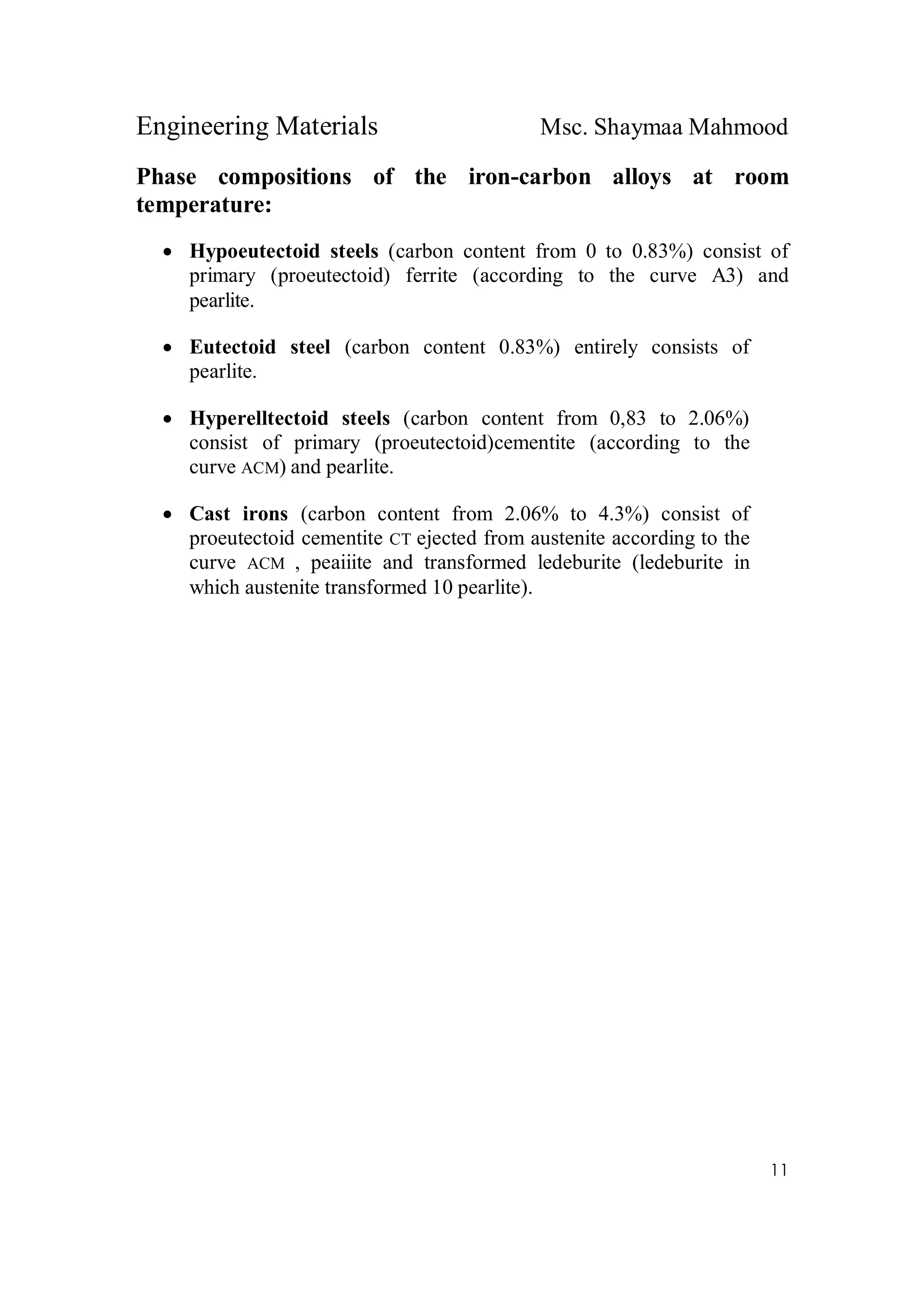 Engineering Materials Msc. Shaymaa Mahmood
11
Phase compositions of the iron-carbon alloys at room
temperature:
 Hypoeutectoid steels (carbon content from 0 to 0.83%) consist of
primary (proeutectoid) ferrite (according to the curve A3) and
pearlite.
 Eutectoid steel (carbon content 0.83%) entirely consists of
pearlite.
 Hyperelltectoid steels (carbon content from 0,83 to 2.06%)
consist of primary (proeutectoid)cementite (according to the
curve ACM) and pearlite.
 Cast irons (carbon content from 2.06% to 4.3%) consist of
proeutectoid cementite CT ejected from austenite according to the
curve ACM , peaiiite and transformed ledeburite (ledeburite in
which austenite transformed 10 pearlite).
 